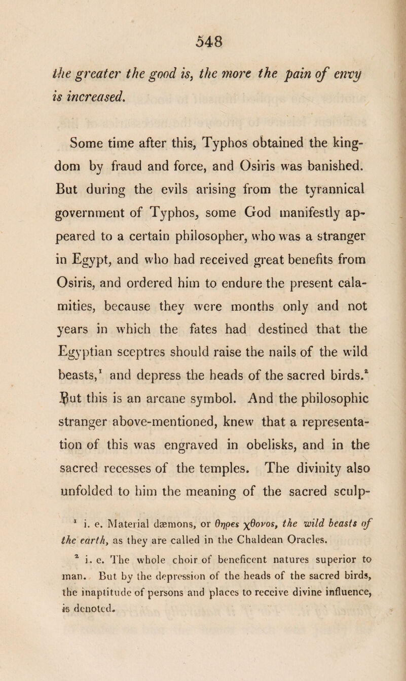 the greater the good is, the more the pain of envy is increased. Some time after this, Typhos obtained the king¬ dom by fraud and force, and Osiris was banished. But during the evils arising from the tyrannical government of Typhos, some God manifestly ap¬ peared to a certain philosopher, who was a stranger in Egypt, and who had received great benefits from Osiris, and ordered him to endure the present cala¬ mities, because they were months only and not years in which the fates had destined that the Egyptian sceptres should raise the nails of the wild beasts,1 and depress the heads of the sacred birds.4 Jut this is an arcane symbol. And the philosophic stranger above-mentioned, knew that a representa¬ tion of this was engraved in obelisks, and in the sacred recesses of the temples. The divinity also unfolded to him the meaning of the sacred sculp- 1 i. e. Material daemons, or Οηρεε χθονοε, the wild beasts of the earthy as they are called in the Chaldean Oracles. % i. e. Hie whole choir of beneficent natures superior to man. But by the depression of the heads of the sacred birds, the inaptitude of persons and places to receive divine influence, is denoted.