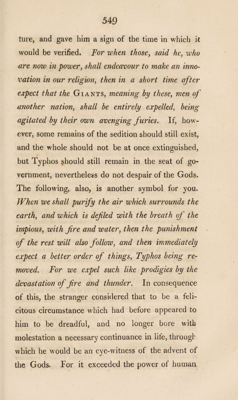 ture, and gave him a sign of the time in which it would be verified. For when those, said he, who are now in power, shall endeavour to make an inno¬ vation in our religion, then in a short time after expect that the Giants, meaning by these, men of another nation, shall be entirely expelled, being agitated by their own avenging furies. If, how¬ ever, some remains of the sedition should still exist, and the whole should not be at once extinguished, but Typhos should still remain in the seat of go¬ vernment, nevertheless do not despair of the Gods. The following, also, is another symbol for you. When we shall purify the air which surrounds the earth, and which is defied with the breath of the impious, with fire and water, then the punishment of the rest will also folloxo, and then immediately expect a better order of things, Typhos being re¬ moved. For we expel such like prodigies by the devastation of fire and thunder. In consequence of this, the stranger considered that to be a feli¬ citous circumstance which had before appeared to him to be dreadful, and no longer bore with molestation a necessary continuance in life, through which he would be an eye-witness of the advent of the Gods. For it exceeded the power of human