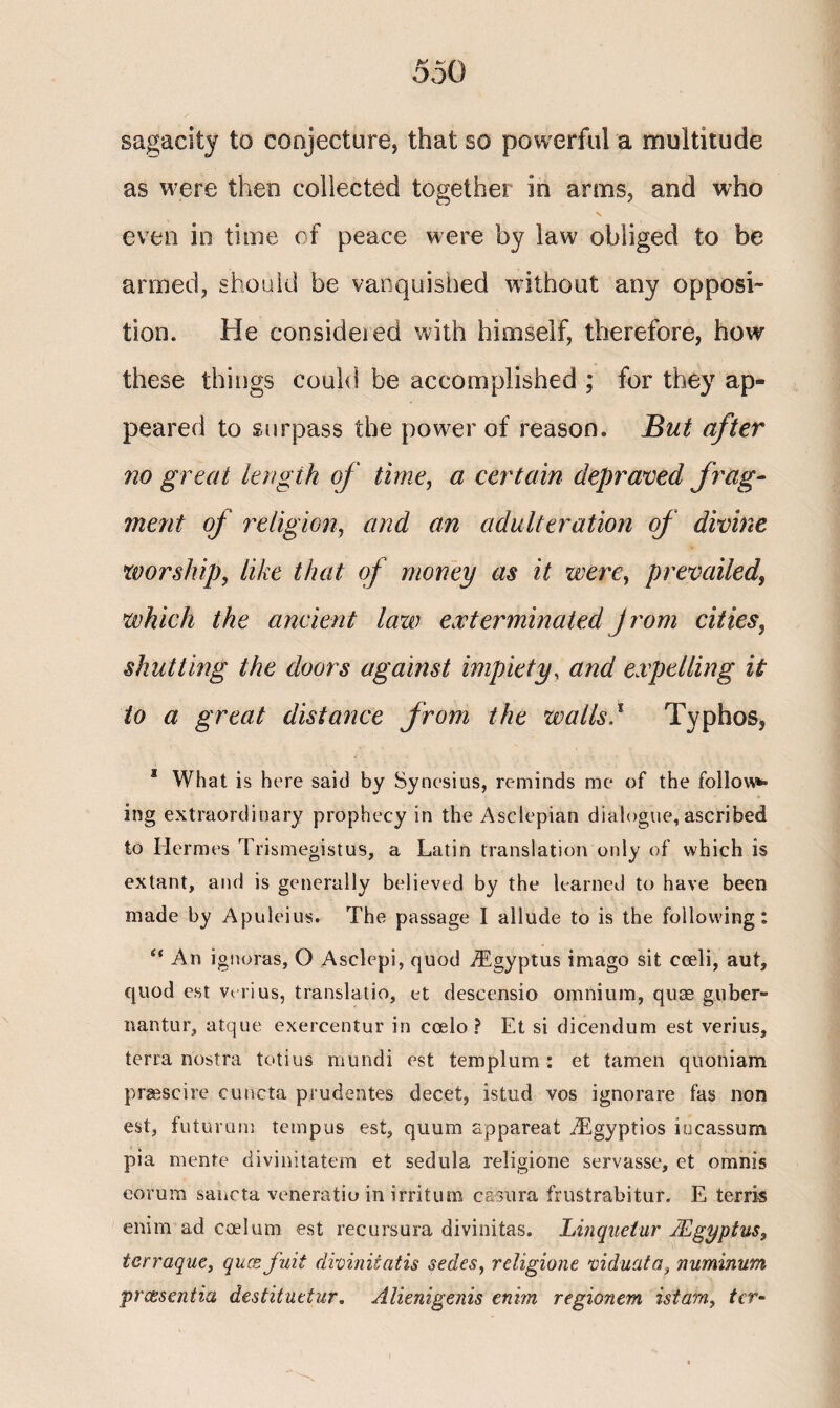 sagacity to conjecture, that so powerful a multitude as were then collected together in arms, and who even in time of peace were by law obliged to be armed, should be vanquished without any opposi¬ tion. He consideied with himself, therefore, how these things could be accomplished ; for they ap¬ peared to surpass the power of reason. But after no great length of time, a certain depraved frag¬ ment of religion, and an adulteration of divine worship, like that of money as it were, prevailed, which the ancient law exterminated Jrom cities, shutting the doors against impiety, and expelling it to a great distance from the walls,1 Typhos, 3 What is here said by Synesius, reminds me of the follow** ing extraordinary prophecy in the Asclepian dialogue, ascribed to Hermes Trismegistus, a Latin translation only of which is extant, and is generally believed by the learned to have been made by Apuleius. The passage I allude to is the following: An ignoras, O Asclepi, quod iEgyptus imago sit cceli, aut, quod c.st venus, translatio, et descensio omnium, quae guber- nantur, atque exercentur in coelo ? Et si dicendum est verius, terra nostra totius mundi est tern pi urn : et tamen quoniam praescire cuncta prudentes decet, istud vos ignorare fas non est, futuram tempos est, quum appareat iEgyptios incassum pia mente divinitatem et sedula religione servasse, et omnis eorum sancta veneratio in irritum casura frustrabitur. E terris enim ad coelum est recursura divinitas. Linquetur JEgypius, terraque, qucs fuit divinitatis sedes, religione viduata, numinum prcesentia destituetur. Alienigenis enim regionem istam, ter-