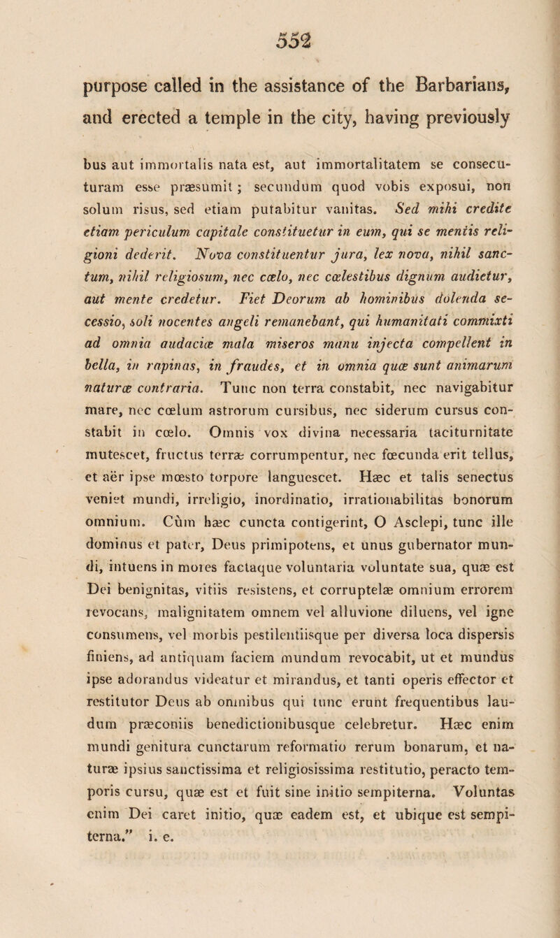 purpose called in the assistance of the Barbarians* and erected a temple in the city, having previously bus aut immortalis nata est, aut immortalitatem se consecti- turam esse praesumit; secundum quod vobis exposui, non solum risus, sed etiam putabitur vanitas. Sed mihi credite etiam periculum capitate constituetur in eum, qui se mentis reli- gioni dederit. Nova constituentur jura, lex nova, nihil sanc¬ tum, nihil religiosum, nec ccelo, nec coelestibus dignum audietur, aut mente credetur. Fiet Deorum ab hominibits dolenda se¬ cession soli nocentes angeli remanebant, qui humanitati commixti ad omnia audacice mala miseros manu inject a compellent in bella, in rapinas, in fraudes, et in omnia quce sunt animarum naturae contraria. Tunc non terra constabit, nec navigabitur mare, nec coelum astrorum cursibus, nec siderum cursus con- stabit in ccelo. Omnis vox divina necessaria taciturnitate mutescet, fructus terrae corrumpentur, nec foecundaerit tellus, et aer ipse mcesto torpore languescet. Haec et talis senectus veniet mundi, irreligio, inordinatio, irrationabilitas bonorum omnium. Cbm ha2c cuncta contigerint, O Asclepi, tunc ille dominus et pater, Deus primipotens, et unus gubernator mun¬ di, intuens in mores factaque voluntaria voluntate sua, qum est Dei benignitas, vitiis resistens, et corruptelae omnium errorem revocans, malignitatem omnem vel alluvione diluens, vel igne consumens, vel morbis pestilentiisque per diversa loca dispersis finiens, ad antrquam faciem mundam revocabit, ut et mundus ipse adorandus videatur et mirandus, et tanti operis effector et restitutor Deus ab omnibus qui tunc eruht frequentibus lau- dum praeconiis benedictionibusque celebretur. Haec enim mundi genitura cunctarum reformatio rerum bonarum, et na¬ turae ipsius sanctissima et religiosissima restitutio, peracto tern- poris cursu, quae est et fuit sine initio sempiterna. Voluntas enim Dei caret initio, qua? eadem est, et ubique est sempi- terna.” i. e.