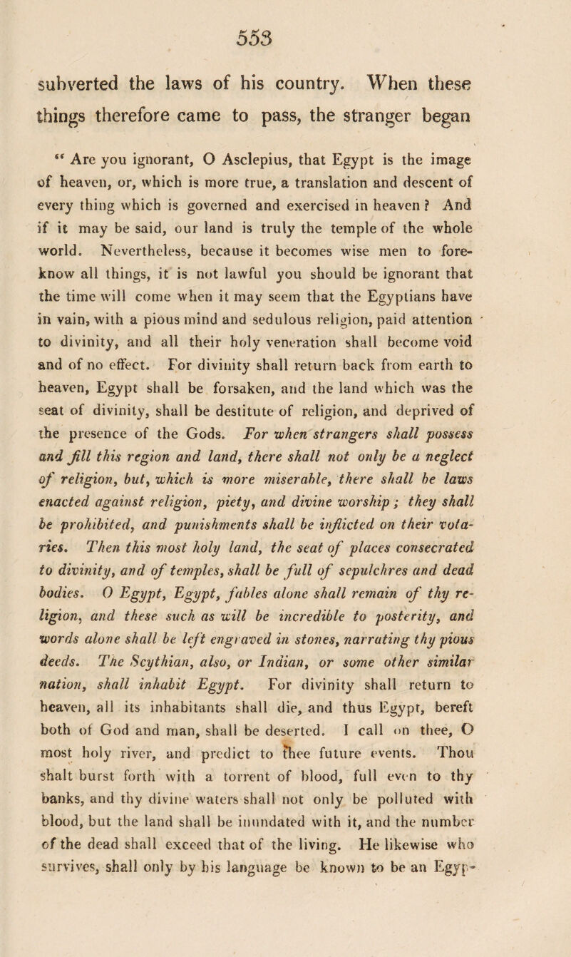 subverted the laws of his country. When these things therefore came to pass, the stranger began st Are you ignorant, O Asclepius, that Egypt is the image of heaven, or, which is more true, a translation and descent of every thing which is governed and exercised in heaven ? And if it may be said, our land is truly the temple of the whole world. Nevertheless, because it becomes wise men to fore¬ know all things, it is not lawful you should be ignorant that the time will come when it may seem that the Egyptians have in vain, with a pious mind and sedulous religion, paid attention to divinity, and all their holy veneration shall become void and of no effect. For divinity shall return back from earth to heaven, Egypt shall be forsaken, and the land which was the seat of divinity, shall be destitute of religion, and deprived of the presence of the Gods. For when strangers shall possess and fill this region and land, there shall not only be a neglect of religion, but, which is more miserable, there shall be laws enacted against religion, piety, and divine worship ; they shall be prohibited, and punishments shall be irficted on their vota¬ ries. Then this most holy land, the seat of places consecrated to divinity, and of temples, shall be full of sepulchres and dead bodies. 0 Egypt, Egypt, fables alone shall remain of thy re¬ ligion,, and these such as will be incredible to posterity, and words alone shall be left engraved in stones, narrating thy pious deeds. The Scythian, also, or Indian, or some other similar nation, shall inhabit Egypt. For divinity shall return to heaven, all its inhabitants shall die, and thus Egypt, bereft both of God and man, shall be deserted. Ϊ call <>n thee, O most holy river, and predict to thee future events. Thou Shalt burst forth with a torrent of blood, full even to thy banks, and thy divine waters shall not only be polluted with blood, but the land shall be inundated with it, and the number of the dead shall exceed that of the living. He likewise who survives, shall only by his language be known to be an Egyj -