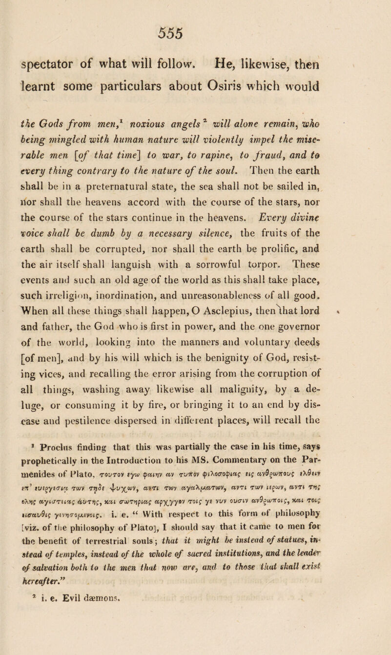 spectator of what will follow, He, likewise, then learnt some particulars about Osiris which would the Gods from men,1 noxious angels % will alone remain, xvho being mingled with human nature will violently impel the mise¬ rable men [of that time\ to war, to rapine, to fraud, and to every thing contrary to the nature of the soul. Then the earth shall be in a preternatural state, the sea shall not be sailed in, nor shall the heavens accord with the course of the stars, nor the course of the stars continue in the heavens. Every divine voice shall be dumb by a necessary silence, the fruits of the earth shall be corrupted, nor shall the earth be prolific, and the air itself shall languish with a sorrowful torpor. These events and such an old age of the world as this shall take place, such irreligion, inordination, and unreasonableness of all good. When all these things shall happen, O Asclepius, thenlhat lord and father, the God who is first in power, and the one governor of the world, looking into the manners and voluntary deeds [of men], and by his will which is the benignity of God, resist¬ ing vices, and recalling the error arising from the corruption of all things, washing away likewise all malignity, by a de¬ luge, or consuming it by fire, or bringing it to an end by dis» ease and pestilence dispersed in different places, will recall the * Proclus finding that this was partially the case in his time, says prophetically in the Introduction to his MS. Commentary on the Par¬ menides of Plato, τούτον tyw φαιην ay τύπον φιλοσοφίας ιις ανθξωπους ιλθιιν cr’ ιυίξγισια των TijSt -^vy^wv, α,ντι των αγαλματων, αντί των ιΐξων, αντί της ύλης αγισταας άντης, και σωτήριας apyyyov τοις yi νυν ουσιν ανΟξωποις, και τοις %ισανθις γινησο(Λίνοις. i. e, tc With respect to this form of philosophy [viz. of the philosophy of Plato], I should say that it came to men for the benefit of terrestrial souls; that it might be instead of statues, in¬ stead of temples, instead of the whole of sacred institutions, and the leader of salvation both to the men that now are, and to those that shall exist hereafter” a i. e. Evil daemons.