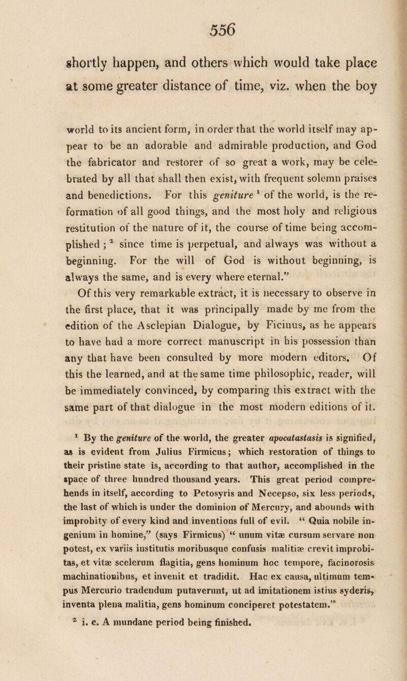 shortly happen, and others which would take place at some greater distance of time, viz. when the boy world to its ancient form, in order that the world itself may ap¬ pear to be an adorable and admirable production, and God the fabricator and restorer of so great a work, may be cele¬ brated by all that shall then exist* with frequent solemn praises and benedictions. For this geniture 1 of the world, is the re¬ formation of all good things, and the most holy and religious restitution of the nature of it, the course of time being accom¬ plished ;* since time is perpetual, and always was without a beginning. For the will of God is without beginning, is always the same, and is every where eternal.” Of this very remarkable extract, it is necessary to observe in the first place, that it was principally made by me from the edition of the Asclepian Dialogue, by Ficinus, as he appears to have had a more correct manuscript in his possession than any that have been consulted by more modem editors. Of this the learned, and at the same time philosophic, reader, will be immediately convinced, by comparing this extract with the same part of that dialogue in the most modern editions of it. 1 By the geniture of the world, the greater apucatastasis is signified, as is evident from Julius Firmicus; which restoration of things to their pristine state is, according to that author, accomplished in the space of three hundred thousand years. This great period compre¬ hends in itself, according to Petosyris and Necepso, six less periods, the last of which is under the dominion of Mercury, and abounds with improbity of every kind and inventions full of evil. “ Quia nobile in- genium in homine,” (says Firmicus) u unum vitae cursum servare non potest, ex variis institutis moribusque confusis malitiae crevit improbi- tas, et vitae scelerum flagitia, gens hominum hoc tempore, facinorosis machinationibus, et invenit et tradidit. Hac ex causa, ultimum tem¬ pos Mercuric tradendum putaverunt, ut ad imitationem istius syderis, inventa plena malitia, gens hominum conciperet potestatem.” α i. e. A mundane period being finished.