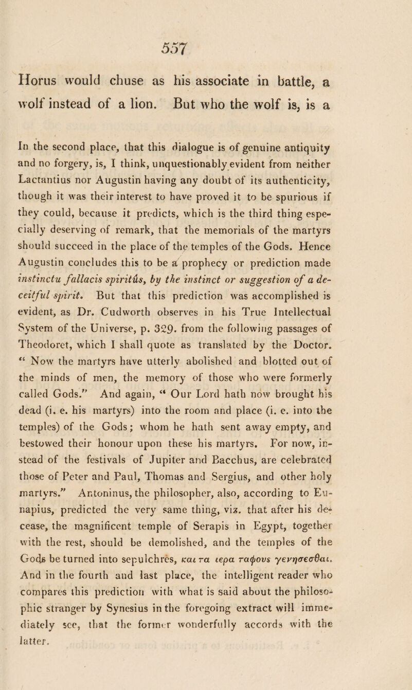 wolf instead of a lion. But who the wolf is3 is a In the second place, that this dialogue is of genuine antiquity and no forgery, is, I think, unquestionably evident from neither Lactantius nor Augustin having any doubt of its authenticity, though it was their interest to have proved it to be spurious if they could, because it predicts, which is the third thing espe¬ cially deserving of remark, that the memorials of the martyrs should succeed in the place of the temples of the Gods. Hence Augustin concludes this to be a prophecy or prediction made instinctu fallacis spirit usy by the instinct or suggestion of a de¬ ceitful spirit. But that this prediction was accomplished is evident, as Dr. Cudworth observes in his True Intellectual System of the Universe, p. 329· from the following passages of Theodoret, which I shall quote as translated by the Doctor. Si Now the martyrs have utterly abolished and blotted out of the minds of men, the memory of those who were formerly called Gods. And again, “ Our Lord hath now brought his dead (i. e. his martyrs) into the room and place (i. e. into the temples) of the Gods; whom he hath sent away empty, and bestowed their honour upon these his martyrs. For now, in¬ stead of the festivals of Jupiter and Bacchus, are celebrated those of Peter and Paul, Thomas and Sergius, and other holy martyrs. Antoninus, the philosopher, also, according to Eu- napius, predicted the very same thing, viz. that after his de¬ cease, the magnificent temple of Serapis in Egypt, together with the rest, should be demolished, and the temples of the Gods be turned into sepulchres, και τα ιερά τάφους γενησεσβαί* And in the fourth and last place, the intelligent reader who compares this prediction with what is said about the philoso¬ phic stranger by Synesius in the foregoing extract will imme¬ diately see, that the former wonderfully accords with the latter.