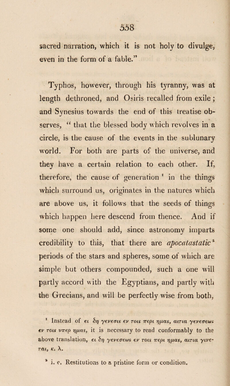 sacred narration, which it is not holy to divulge, even in the form of a fable.3’ Typhos, however, through his tyranny, was at length dethroned, and Osiris recalled from exile; and Synesius towards the end of this treatise ob¬ serves, “ that the blessed body which revolves in a circle, is the cause of the events in the sublunary world. For both are parts of the universe, and they have a certain relation to each other. If, therefore, the cause of generation 1 in the things which surround us, originates in the natures which are above us, it follows that the seeds of things which happen here descend from thence. And if some one should add, since astronomy imparts credibility to this, that there are apocatastatic1 periods of the stars and spheres, some of which are simple but others compounded, such a one will partly accord with the Egyptians, and partly with the Grecians, and wall be perfectly wise from both, 1 Instead of ei δη yeveffis ev rois πept ημάς, αίτια yeveaews €v rots νπερ ημάς, it is necessary to read conformably to the above translation, ei δη yeveueojs ev rois περί ημάς, curia γίνε· ται} k. λ. % i. e. Restitutions to a pristine form or condition.