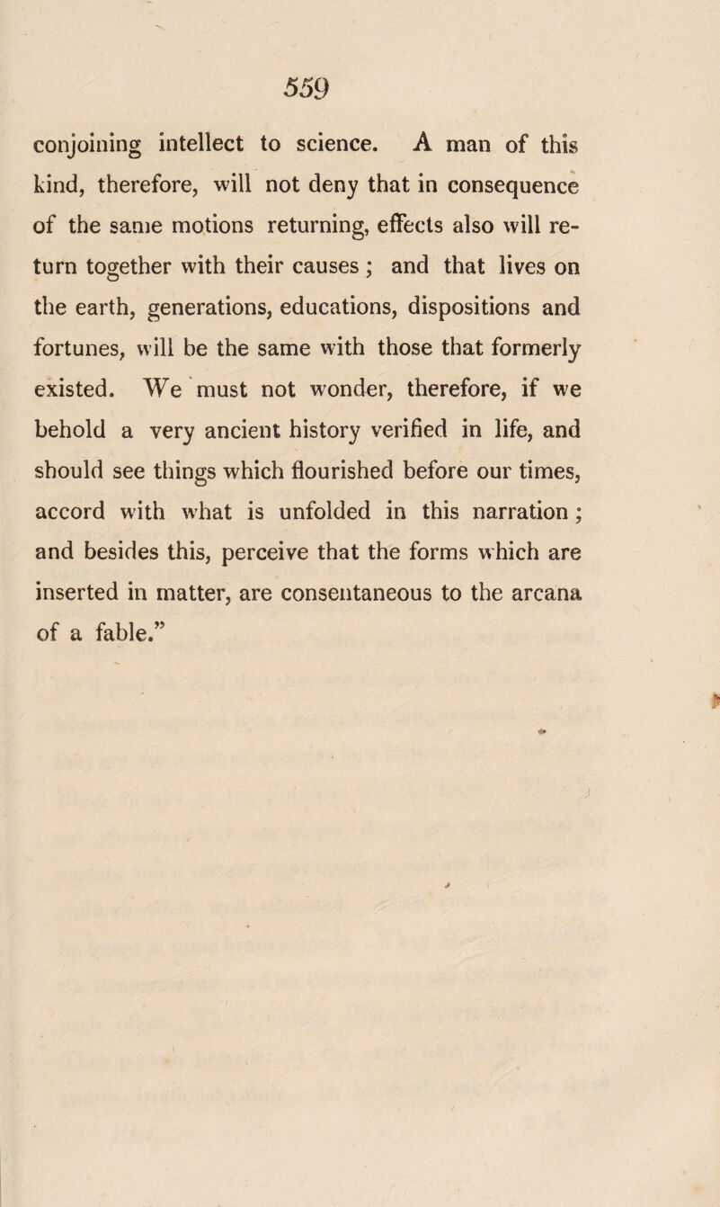 conjoining intellect to science. A man of this kind, therefore, will not deny that in consequence of the same motions returning, effects also will re¬ turn together with their causes ; and that lives on the earth, generations, educations, dispositions and fortunes, will be the same with those that formerly existed. We must not wonder, therefore, if we behold a very ancient history verified in life, and should see things which flourished before our times, accord with what is unfolded in this narration ; and besides this, perceive that the forms which are inserted in matter, are consentaneous to the arcana of a fable.”