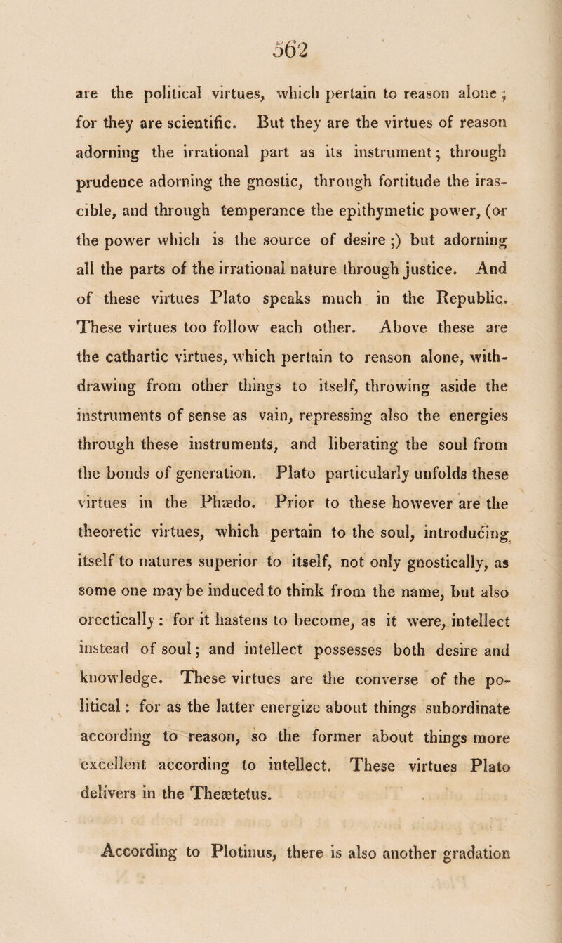 are the political virtues, which pertain to reason alone ; for they are scientific. But they are the virtues of reason adorning the irrational part as its instrument; through prudence adorning the gnostic, through fortitude the iras¬ cible, and through temperance the epithymetic power, (or the power which is the source of desire ;) but adorning all the parts of the irrational nature through justice. And of these virtues Plato speaks much in the Republic. These virtues too follow each other. Above these are the cathartic virtues, which pertain to reason alone, with¬ drawing from other things to itself, throwing aside the instruments of sense as vain, repressing also the energies through these instruments, and liberating the soul from the bonds of generation. Plato particularly unfolds these virtues in the Phaedo. Prior to these however are the theoretic virtues, which pertain to the soul, introducing itself to natures superior to itself, not only gnostically, as some one maybe induced to think from the name, but also orectically: for it hastens to become, as it were, intellect instead of soul; and intellect possesses both desire and knowledge. These virtues are the converse of the po^- litical: for as the latter energize about things subordinate according to reason, so the former about things more excellent according to intellect. These virtues Plato delivers in the Theaetetus. According to Plotinus, there is also another gradation