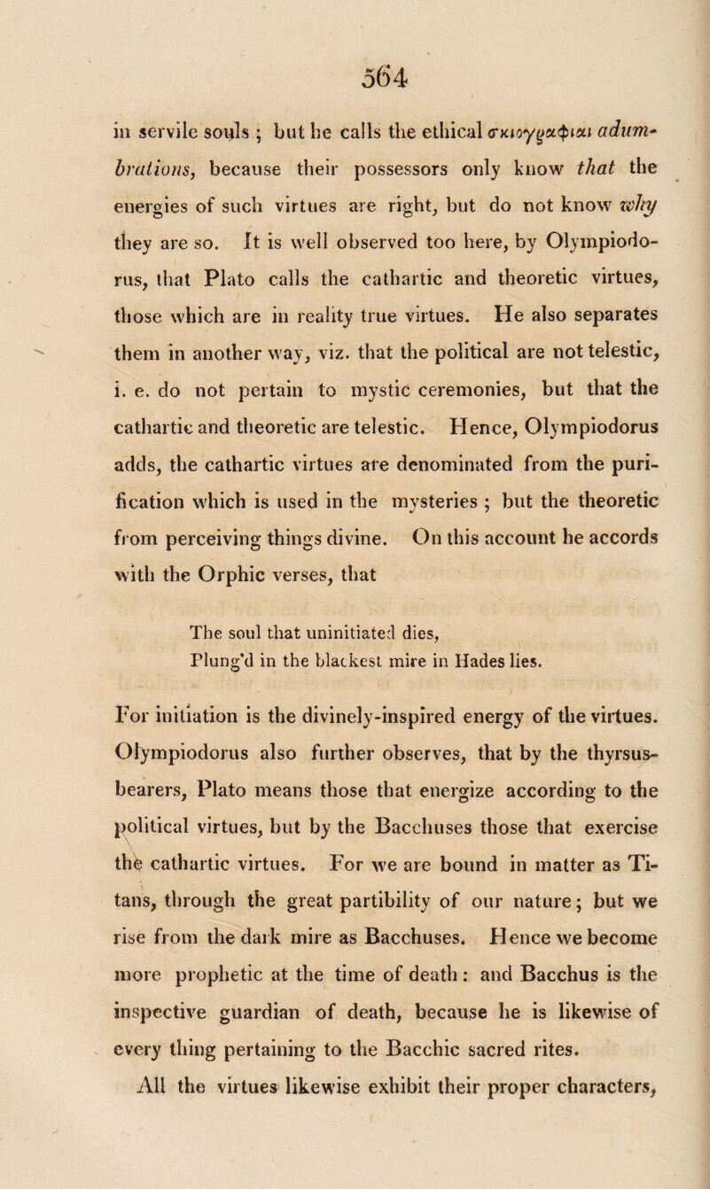 in servile so^ls ; but be calls the ethical <τκίογ^αφι«ί adum* brations, because their possessors only know that the energies of such virtues are right, but do not know why they are so. it is well observed too here, by Olympiodo» rus, that Plato calls the cathartic and theoretic virtues, those which are in reality true virtues. He also separates them in another way, viz. that the political are nottelestic, h e. do not pertain to mystic ceremonies, but that the cathartic and theoretic are telestic. Hence, Olympiodorus adds, the cathartic virtues are denominated from the puri¬ fication which is used in the mvsteries ; but the theoretic from perceiving things divine. On this account he accords with the Orphic verses, that The soul that uninitiated dies, Plung’d in the blackest mire in Hades lies. For initiation is the divinely-inspired energy of the virtues. Olympiodorus also further observes, that by the thyrsus- bearers, Plato means those that energize according to the political virtues, but by the Bacchuses those that exercise th^ cathartic virtues. For we are bound in matter as Ti¬ tans, through the great partibility of our nature; but we rise from the dark mire as Bacchuses. Hence we become more prophetic at the time of death : and Bacchus is the inspective guardian of death, because he is likewise of every thing pertaining to the Bacchic sacred rites. All the virtues likewise exhibit their proper characters,