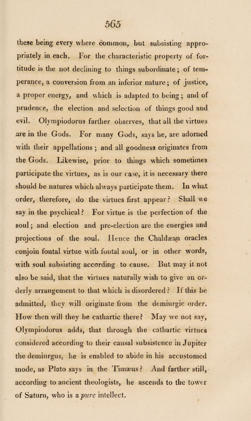 these being every where common, blit subsisting appro¬ priately in each. For the characteristic property of for¬ titude is the not declining to things subordinate; of tem¬ perance, a conversion from an inferior nature; of justice, a proper energy, and which is adapted to being; and of prudence, the election and selection of things good and evil. Olympiodorus farther observes, that all the virtues are in the Gods. For many Gods, says he, are adorned with their appellations ; and all goodness originates from the Gods. Likewise, prior to things which sometimes participate the virtues, as is our case, it is necessary there should be natures which always participate them. In vvliat order, therefore, do the virtues first appear ? Shall we say in the psychical ? For virtue is the perfection of the soul; and election and pre-election are the energies and projections of the soul. Hence the Chaldaean oracles (■ conjoin fontal virtue with fontal soul, or in other words, with soul subsisting according to cause. But may it not also be said, that the virtues naturally wish to give an or¬ derly arrangement to that which is disordered? If this be admitted, they will originate from the demiurgic order. How then will they be cathartic there? May we not say, Olympiodorus adds, that through the cathartic virtues considered according to their causal subsistence in Jupiter the demiurgus, he is enabled to abide in his accustomed mode, as Plato says in the Tiinaeus ? And farther still, according to ancient theologists, he ascends to the tow er of Saturn, who is a pure intellec t.