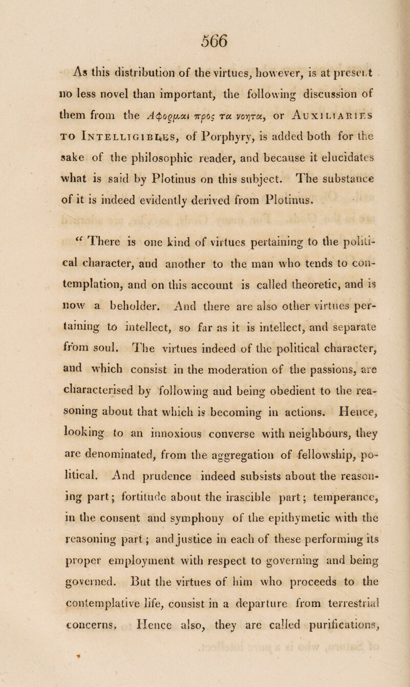 Λ» this distribution of the virtues, however, is at presort no less novel than important, the following discussion of them from the Αφοξμ,χι προς τα νοητά, or Auxinaiues το Intelligibi*es, of Porphyry, is added both for the sake of the philosophic reader, and because it elucidates what is said by Plotinus on this subject. The substance of it is indeed evidently derived from Plotinus. u There is one kind of virtues pertaining to the politi¬ cal character, and another to the man who tends to con¬ templation, and on this account is called theoretic, and is now a beholder. And there are also other virtues per¬ taining to intellect, so far as it is intellect, and separate from soul. The virtues indeed of the political character, and which consist in the moderation of the passions, are characterised by following and being obedient to the rea¬ soning about that which is becoming in actions. Hence, looking to an innoxious converse with neighbours, they are denominated, from the aggregation of fellowship, po¬ litical. And prudence indeed subsists about the reason¬ ing part; fortitude about the irascible part; temperance, in the consent and symphony of the epithymetic with the reasoning part; and justice in each of these performing its proper employment with respect to governing and being governed. But the virtues of him who proceeds to the contemplative life, consist in a departure from terrestrial concerns, Hence also, they are called purification's,