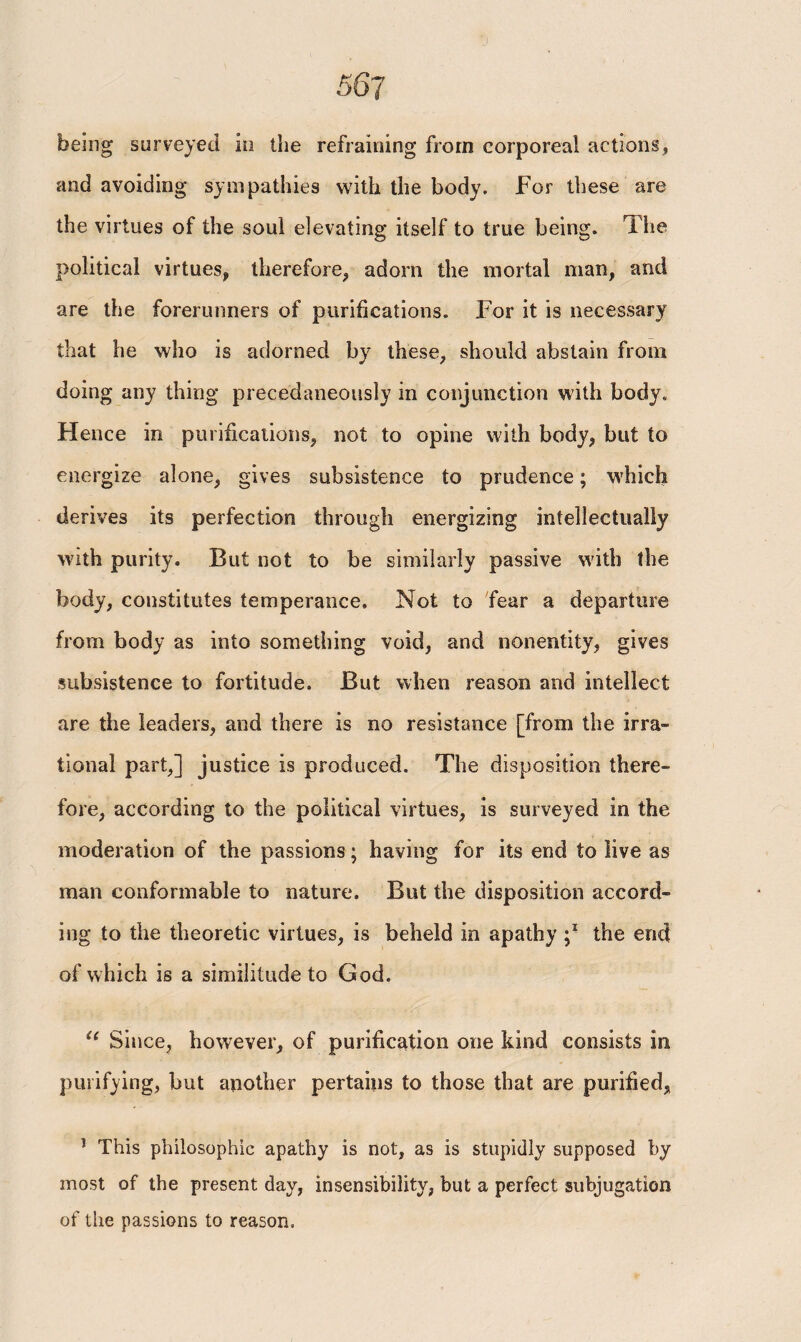 being surveyed io the refraining from corporeal actions, and avoiding sympathies with the body. For these are the virtues of the soul elevating itself to true being. The political virtues, therefore, adorn the mortal man, and are the forerunners of purifications. For it is necessary that he who is adorned by these, should abstain from doing any thing precedaneously in conjunction with body. Flence in purifications, not to opine with body, but to energize alone, gives subsistence to prudence; which derives its perfection through energizing intellectually with purity. But not to be similarly passive with the body, constitutes temperance. Not to fear a departure from body as into something void, and nonentity, gives subsistence to fortitude. But when reason and intellect are the leaders, and there is no resistance [from the irra¬ tional part,] justice is produced. The disposition there¬ fore, according to the political virtues, is surveyed in the moderation of the passions; having for its end to live as man conformable to nature. But the disposition accord¬ ing to the theoretic virtues, is beheld in apathy the end of which is a similitude to God. “ Since, however, of purification one kind consists in purifying, but another pertains to those that are purified, 1 This philosophic apathy is not, as is stupidly supposed by most of the present day, insensibility, but a perfect subjugation of the passions to reason.