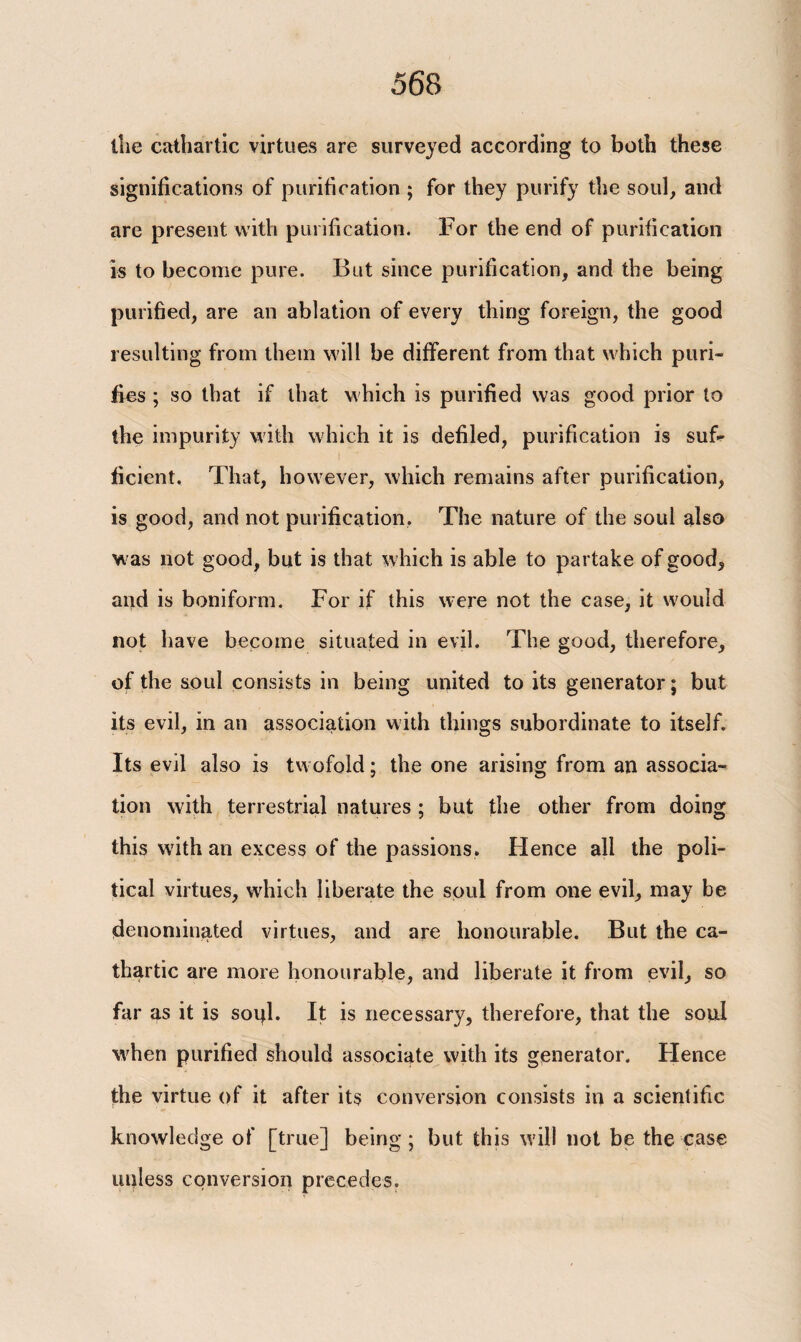 the cathartic virtues are surveyed according to both these significations of purification ; for they purify the soul, and are present with purification. For the end of purification is to become pure. But since purification, and the being purified, are an ablation of every thing foreign, the good resulting from them will be different from that which puri¬ fies ; so that if that which is purified was good prior to the impurity with which it is defiled, purification is suf¬ ficient. That, however, which remains after purification, is good, and not purification. The nature of the soul also was not good, but is that which is able to partake of good, and is boniform. For if this were not the case, it would not have become situated in evil. The good, therefore, of the soul consists in being united to its generator; but its evil, in an association with things subordinate to itself. Its evil also is tw ofold; the one arising from an associa¬ tion with terrestrial natures ; but the other from doing this with an excess of the passions. Hence all the poli¬ tical virtues, which liberate the soul from one evil, may be denominated virtues, and are honourable. But the ca¬ thartic are more honourable, and liberate it from evil, so far as it is sopl. It is necessary, therefore, that the soul when purified should associate with its generator. Hence the virtue of it after its conversion consists in a scientific knowledge of [true] being; but this will not be the case unless conversion precedes.