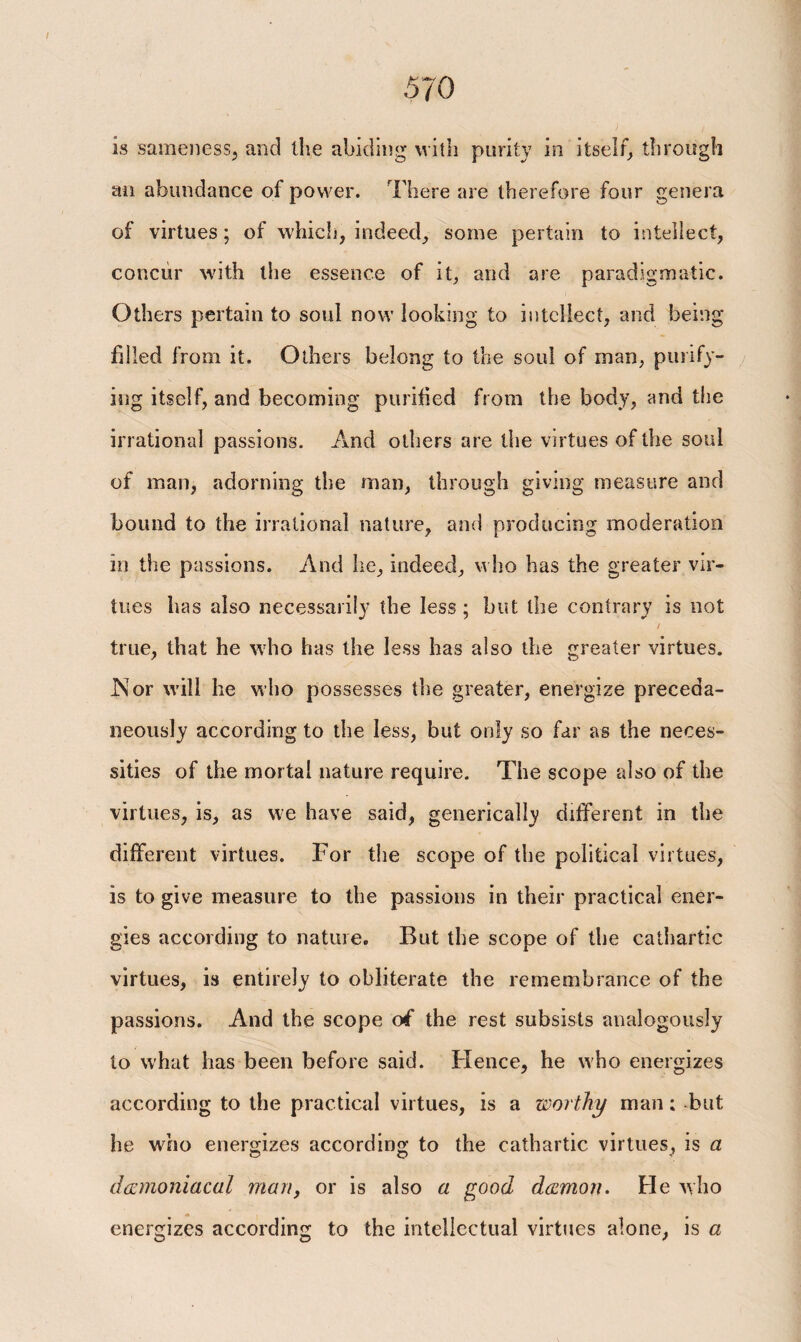 is sameness, and the abiding with purity in itself, through an abundance of power. There are therefore four genera of virtues; of which, indeed, some pertain to intellect, concur with the essence of it, and are paradigmatic. Others pertain to soul now looking to intellect, and being filled from it. Others belong to the soul of man, purify¬ ing itself, and becoming purified from the body, and the irrational passions. And others are the virtues of the soul of man, adorning the man, through giving measure and bound to the irrational nature, and producing moderation in the passions. And he, indeed, who has the greater vir¬ tues has also necessarily the less; but the contrary is not / true, that he who has the less has also the greater virtues. INor will he who possesses the greater, energize preceda- neously according to the less, but only so far as the neces¬ sities of the mortal nature require. The scope also of the virtues, is, as we have said, generically different in the different virtues. For the scope of the political virtues, is to give measure to the passions in their practical ener¬ gies according to nature. But the scope of the cathartic virtues, is entirely to obliterate the remembrance of the passions. And the scope of the rest subsists analogously to what has been before said. Hence, he who energizes according to the practical virtues, is a worthy man: but he who energizes according to the cathartic virtues, is a demoniacal man, or is also a good demon. He who energizes according to the intellectual virtues alone, is a