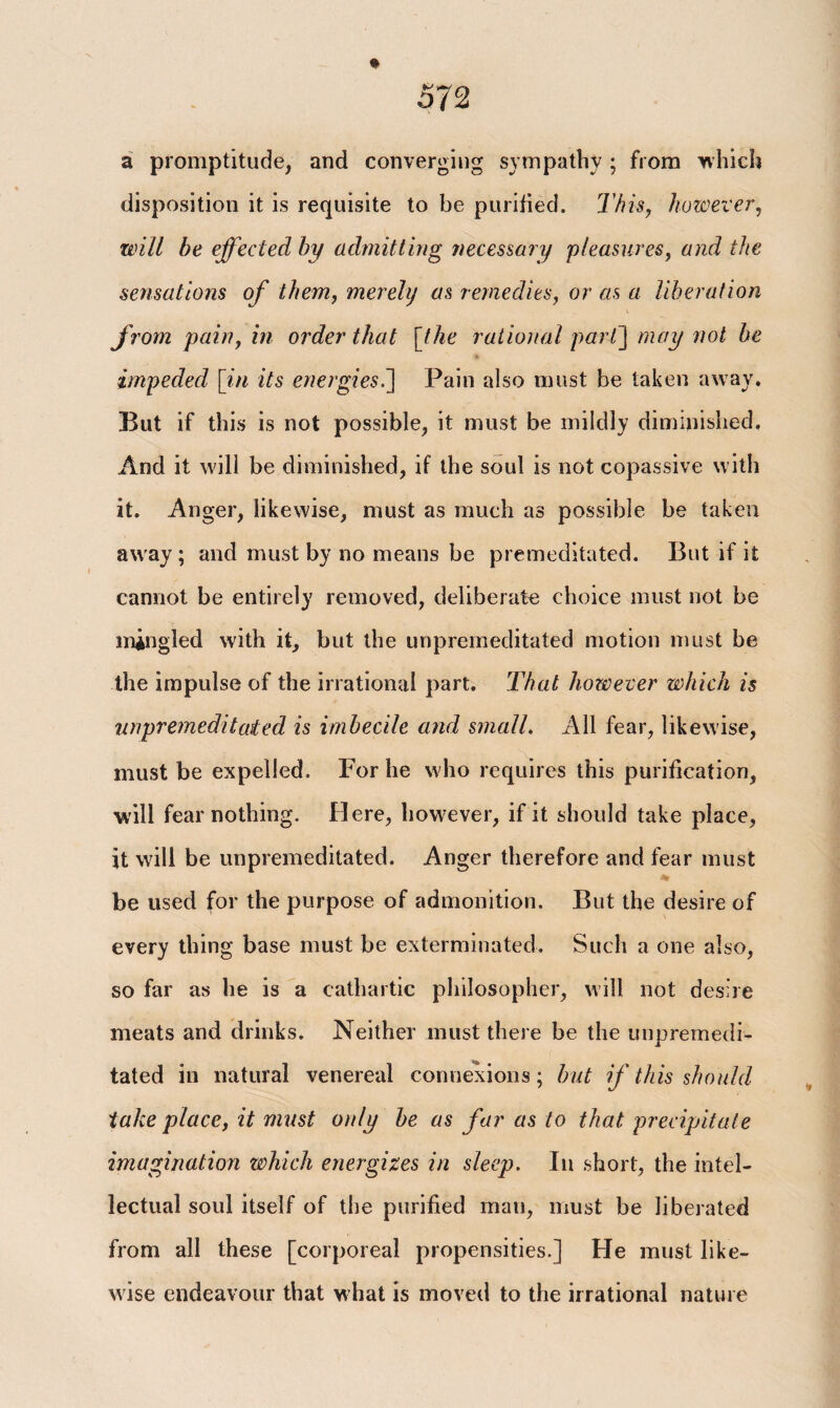 a promptitude, and converging sympathy ; from which disposition it is requisite to be purified. This, however, will be effected by admitting necessary 'pleasures, and the sensations of them, merely as remedies, or as a liberation from pain, in order that [the rational parC\ may not be impeded \in its energies.] Pain also must be taken away. But if this is not possible, it must be mildly diminished. And it will be diminished, if the soul is not copassive with it. Anger, likewise, must as much as possible be taken away ; and must by no means be premeditated. But if it cannot be entirely removed, deliberate choice must not be mingled with it, but the unpremeditated motion must be the impulse of the irrational part. That however which is unpremeditated is imbecile and small. All fear, likewise, must be expelled. For he who requires this purification, will fear nothing. Here, however, if it should take place, it will be unpremeditated. Anger therefore and fear must be used for the purpose of admonition. But the desire of every thing base must be exterminated. Such a one also, so far as he is a cathartic philosopher, will not desire meats and drinks. Neither must there be the unpremedi¬ tated in natural venereal connexions; but if this should take place, it must only be as far as to that precipitate imagination which energizes in sleep. In short, the intel¬ lectual soul itself of the purified man, must be liberated from all these [corporeal propensities.] He must like¬ wise endeavour that what is moved to the irrational nature