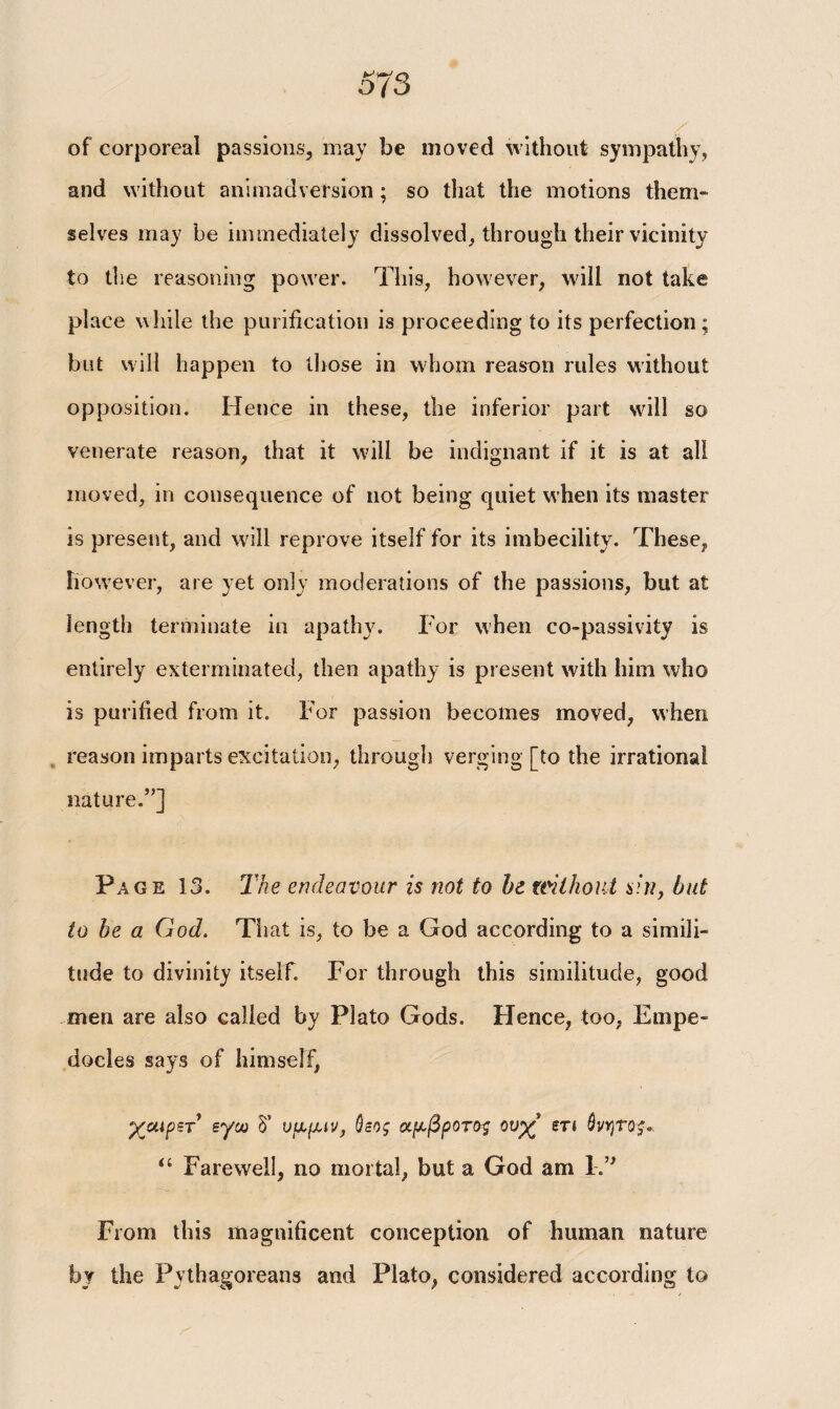 of corporeal passions, may be moved without sympathy, and without animadversion ; so that the motions them¬ selves may be immediately dissolved, through their vicinity to the reasoning power. This, however, will not take place while the purification is proceeding to its perfection ; but will happen to those in whom reason rules without opposition. Hence in these, the inferior part wall so venerate reason, that it will be indignant if it is at all moved, in consequence of not being quiet when its master is present, and will reprove itself for its imbecility. These, however, are yet only moderations of the passions, but at length terminate in apathy. For when co-passivity is entirely exterminated, then apathy is present with him who is purified from it. For passion becomes moved, when reason imparts excitation, through verging [to the irrational nature.”] Page 13. The endeavour is not to he without sin, hut to be a God. Tiiat is, to be a God according to a simili¬ tude to divinity itself. For through this similitude, good men are also called by Plato Gods. Hence, too, Empe¬ docles says of himself, χαιρετ εγω δ’ υμμιν, ύεος αρ-βροτος ουχ ετι ύνητος., “ Farewell, no mortal, but a God am IT From this magnificent conception of human nature by the Pythagoreans and Plato, considered according to