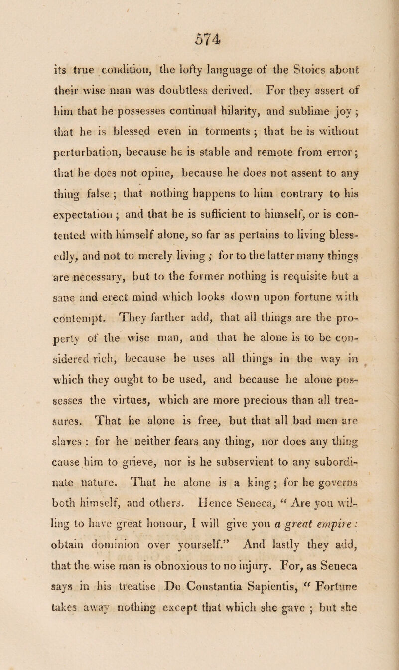 its true condition, the iofty language of the Stoics about their wise man was doubtless derived. For they assert of him that he possesses continual hilarity, and sublime joy ; that he is blessed even in torments ; that he is without perturbation, because he is stable and remote from error; that he does not opine, because he does not assent to any thing false ; that nothing happens to him contrary to his expectation ; and that he is sufficient to himself, or is con¬ tented with himself alone, so far as pertains to living bless¬ edly, and not to merely living ; for to the latter many things are necessary, but to the former nothing is requisite but a sane and erect mind which looks down upon fortune with contempt. They farther add, that all things are the pro¬ perty of the wise man, and that he alone is to be con¬ sidered rich, because he uses all things in the way in which they ought to be used, and because he alone pos¬ sesses the virtues, which are more precious than all trea¬ sures. That he alone is free, but that all bad men are slaves : for he neither fears any thing, nor does any thing cause him to grieve, nor is he subservient to any subordi¬ nate nature. That he alone is a king ; for he governs both himself, and others. Hence Seneca, “ Are you wil¬ ling to have great honour, I will give you a great empire i obtain dominion over yourself.” And lastly they add, that the wise man is obnoxious to no injury. For, as Seneca says in his treatise .De Constantia Sapientis, u Fortune takes away nothing except that which she gave ; but she