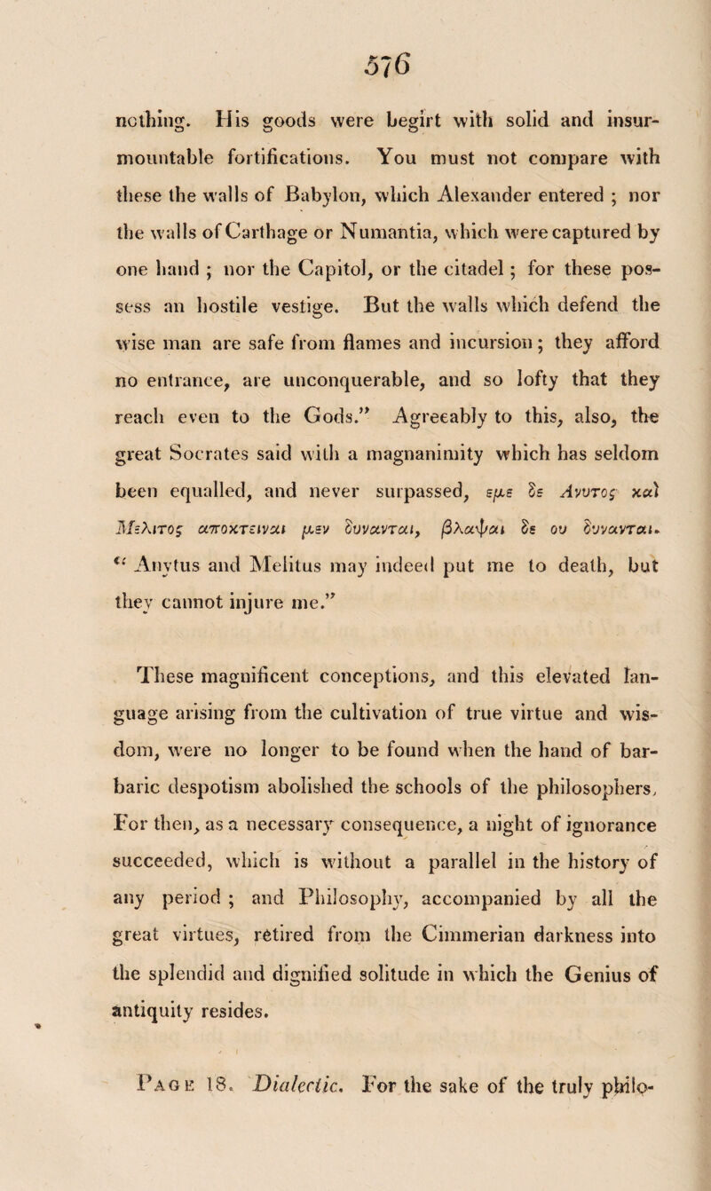 nothing. His goods were begirt with solid and insur¬ mountable fortifications. You must not compare with these the walls of Babylon, which Alexander entered ; nor the walls of Carthage or Numantia, which were captured by one hand ; nor the Capitol, or the citadel; for these pos¬ sess an hostile vestige. But the walls which defend the wise man are safe from flames and incursion; they afford no entrance, are unconquerable, and so lofty that they reach even to the Gods.” Agreeably to this, also, the great Socrates said with a magnanimity which has seldom been equalled, and never surpassed, εμε δε Ανυτος xu) Μελιτος αποχτεivut μεν Ιυνανται, βλαψαι δε ου δννανταο Anytus and Melitus may indeed put me to death, but they cannot injure me.” These magnificent conceptions, and this elevated lan¬ guage arising from the cultivation of true virtue and wis¬ dom, were no longer to be found when the hand of bar¬ baric despotism abolished the schools of the philosophers. For then, as a necessary consequence, a night of ignorance succeeded, which is without a parallel in the history of any period ; and Philosoplnq accompanied by all the great virtues, retired from the Cimmerian darkness into the splendid and dignified solitude in which the Genius of antiquity resides. Page 18. Dialectic. For the sake of the truly pbilo-