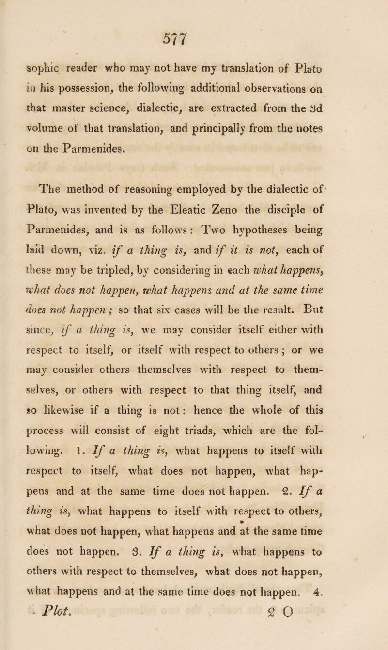 sophic reader who may not have my translation of Plato in his possession* the following additional observations on that master science* dialectic* are extracted from the 3d volume of that translation* and principally from the notes on the Parmenides. The method of reasoning employed by the dialectic of Plato, was invented by the Eleatic Zeno the disciple of Parmenides, and is as follows : Two hypotheses being laid down, viz. if a thing is, and if it is not, each of these may be tripled, by considering in each what happens, what does not happen, what happens and at the same time does not happen ; so that six cases will be the result. But since* if a thing is, we may consider itself either with respect to itself, or itself with respect to others ; or we may consider others themselves with respect to them» selves, or others with respect to that thing itself, and so likewise if a thing is not: hence the whole of this process will consist of eight triads, which are the fol¬ lowing. 1. If a thing is, what happens to itself with respect to itself, what does not happen, what hap¬ pens and at the same time does not happen. 2. If a thing is, what happens to itself with respect to others, * what does not happen, what happens and at the same time does not happen. 3. If a thing is, what happens to others with respect to themselves, what does not happen, what happens and at the same time does not happen. 4, * Plot. % O