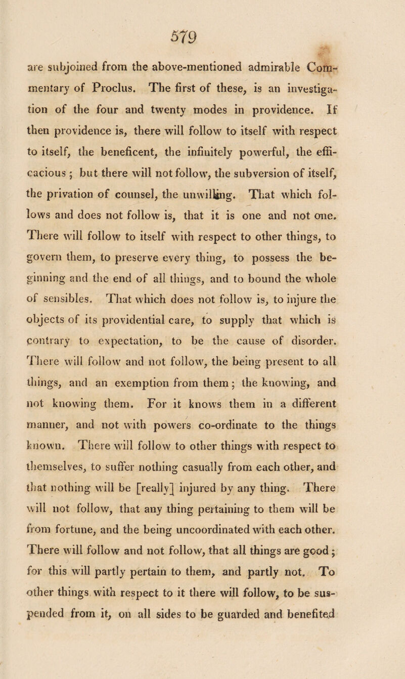 are subjoined from the above-mentioned admirable Com¬ mentary of Proclus. The first of these, is an investiga¬ tion of the four and twenty modes in providence. If then providence is, there will follow to itself with respect to itself, the beneficent, the infinitely powerful, the effi¬ cacious ; but there will not follow, the subversion of itself, the privation of counsel, the unwilling. That which fol¬ lows and does not follow is, that it is one and not one. There will follow to itself with respect to other things, to govern them, to preserve every thing, to possess the be¬ ginning and the end of all things, and to bound the whole of sensibies. That which does not follow is, to injure the objects of its providential care, to supply that which is contrary to expectation, to be the cause of disorder. There will follow and not follow, the being present to all things, and an exemption from them; the knowing, and not knowing them. For it knows them in a different manner, and not with powers co-ordinate to the things known. There will follow to other things with respect to themselves, to suffer nothing casually from each other, and that nothing will be [really] injured by any thing. There will not follow, that any thing pertaining to them will be from fortune, and the being uncoordinated with each other. There will follow and not follow, that all things are good; for this will partly pertain to them, and partly not. To other things with respect to it there will follow, to be sus¬ pended from it, on all sides to be guarded and benefited