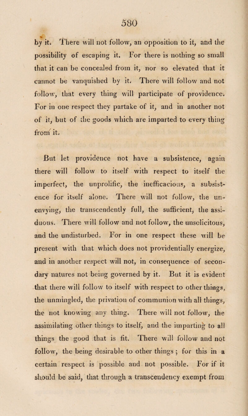 by it* There will not follow, an opposition to it, and the possibility of escaping it. For there is nothing so small that it can be concealed from it, nor so elevated that it cannot be vanquished by it* There will follow and not follow, that every thing will participate of providence; For in one respect they partake of it, and in another not of it, but of the goods which are imparted to every thing from it. But let providence not have a subsistence, again there will follow to itself with respect to itself the imperfect, the unprolific, the inefficacious, a subsist¬ ence for itself alone. There will not follow, the un- envying, the transcendently full, the sufficient, the assi¬ duous. There will follow and not follow, the unsclicitous, and the undisturbed. For in one respect these will be present with that which does not providentially energize, and in another respect will not, in consequence of secon¬ dary natures not being governed by it. But it is evident that there will follow to itself with respect to other things, the unmingled, the privation of communion with all things, the not knowing any thing. There will not follow, the assimilating other things to itself, and the imparting to all things the good that is fit. There will follow and not follow, the being desirable to other things ; for this in a certain respect is possible and not possible. For if it should be said, that through a transcendency exempt from