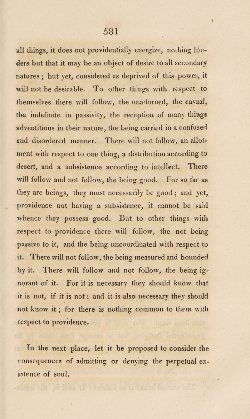 all things, it does not providentially energize, nothing hin¬ ders but that it may be an object of desire to all secondary natures ; but yet, considered as deprived of this power, it will not be desirable. To other things with respect to themselves there will follow, the unadorned, the casual, the indefinite in passivity, the reception of many things adventitious in their nature, the being carried in a confused and disordered manner. There will not follow, an allot¬ ment with respect to one thing, a distribution according to desert, and a subsistence according to intellect. There will follow and not follow, the being good. For so far as they are beings, they must necessarily be good ; and yet, providence not having a subsistence, it cannot be said whence they possess good. But to other things with respect to providence there will follow, the not being passive to it, and the being uncoordinated with respect to it. There will not follow', the being measured and bounded by it. There will follow' and not follow, the being ig¬ norant of it. For it is necessary they should know' that it is not, if it is not; and it is also necessary they should not know it; for there is nothing comnion to them with respect to providence? In the next place, let it be proposed to consider the consequences of admitting or denying the perpetual ex¬ istence of soul.