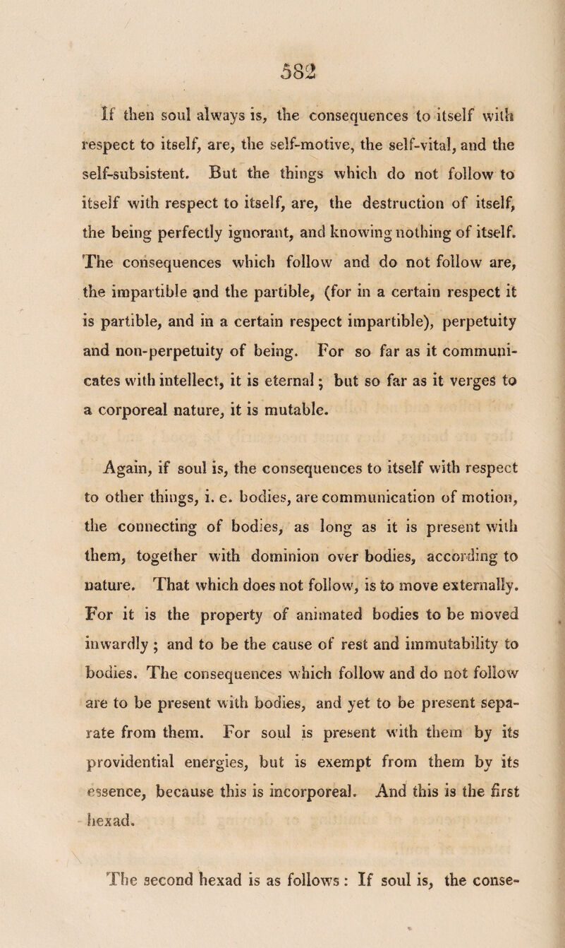 If then soul always is, the consequences to itself with respect to itself, are, the self-motive, the self-vital, and the self-sub sistent. But the things which do not follow to itself with respect to itself, are, the destruction of itself, the being perfectly ignorant, and knowing nothing of itself. The consequences which follow and do not follow are, the impartible and the partible, (for in a certain respect it is partible, and in a certain respect impartible), perpetuity and non-perpetuity of being. For so far as it communi¬ cates with intellect, it is eternal; but so far as it verges to a corporeal nature, it is mutable. Again, if soul is, the consequences to itself with respect to other things, i. e. bodies, are communication of motion, the connecting of bodies, as long as it is present with them, together with dominion over bodies, according to nature. That which does not follow, is to move externally. For it is the property of animated bodies to be moved inwardly ; and to be the cause of rest and immutability to bodies. The consequences which follow and do not follow are to be present with bodies, and yet to be present Sepa¬ rate from them. For soul is present with them by its providential energies, but is exempt from them by its essence, because this is incorporeal. And this is the first hexad. \ , . L . τ . r The second hexad is as follows : If soul is, the conse-