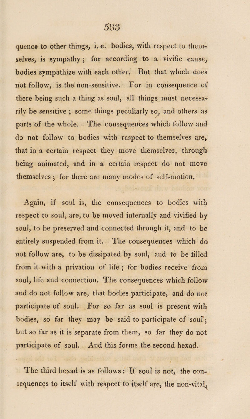 queue® to other things, i. e. bodies, with respect to them¬ selves, is sympathy; for according to a vivific cause, bodies sympathize with each other. But that which does not follow, is the non-sensitive. For in consequence of there being such a thing as soul, all things must necessa¬ rily be sensitive ; some things peculiarly so, and others as parts of the whole. The consequences which follow and do not follow to bodies with respect to themselves are, that in a certain respect they move themselves, through being animated, and in a certain respect do not move themselves ; for there are many modes of selFmotion. Again, if soul is, the consequences to bodies with respect to soul, are, to be moved internally and vivified by soul, to be preserved and connected through it, and to be entirely suspended from it. The consequences which do not follow are, to be dissipated by soul, and to be filled from it with a privation of life ; for bodies receive from soul, life and connection. The consequences which follow and do not follow are, that bodies participate, and do not participate of soul. For so far as soul is present with bodies, so far they may be said to participate of soul ; but so far as it is separate from them, so far they do not participate of soul. And this forms the second hexad. I The third hexad is as follows: If soul is not, the con¬ sequences to itself with respect to itself are, the non-vital,
