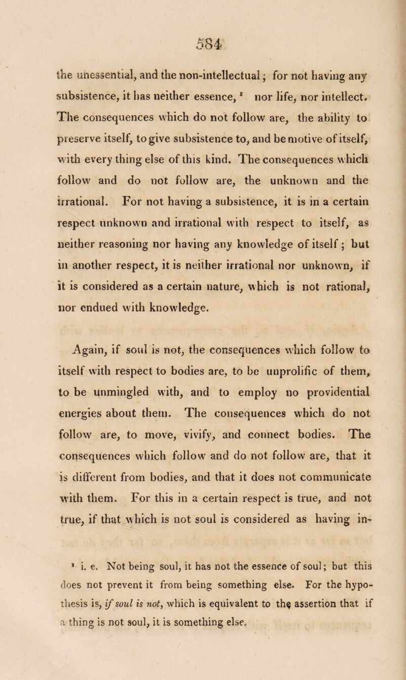 the unessential, and the non-intellectual; for not having any subsistence, it has neither essence, * nor life, nor intellect. The consequences which do not follow are, the ability to preserve itself, to give subsistence to, and be motive of itself, with every thing else of this kind. The consequences which follow and do not follow are, the unknown and the irrational. For not having a subsistence, it is in a certain respect unknown and irrational with respect to itself, as neither reasoning nor having any knowledge of itself; but in another respect, it is neither irrational nor unknown, if it is considered as a certain nature, which is not rational, nor endued with knowledge. .Again, if soul is not, the consequences which follow to itself with respect to bodies are, to be unprolific of them, to be unmingled with, and to employ no providential energies about them. The consequences which do not follow are, to move, vivify, and connect bodies. The consequences which follow and do not follow are, that it is different from bodies, and that it does not communicate with them. For this in a certain respect is true, and not true, if that which is not soul is considered as having in-> * i. e. Not being soul, it has not the essence of soul; but this does not prevent it from being something else. For the hypo¬ thesis is, if soul is not, which is equivalent to th§ assertion that if a thing is not soul, it is something else.