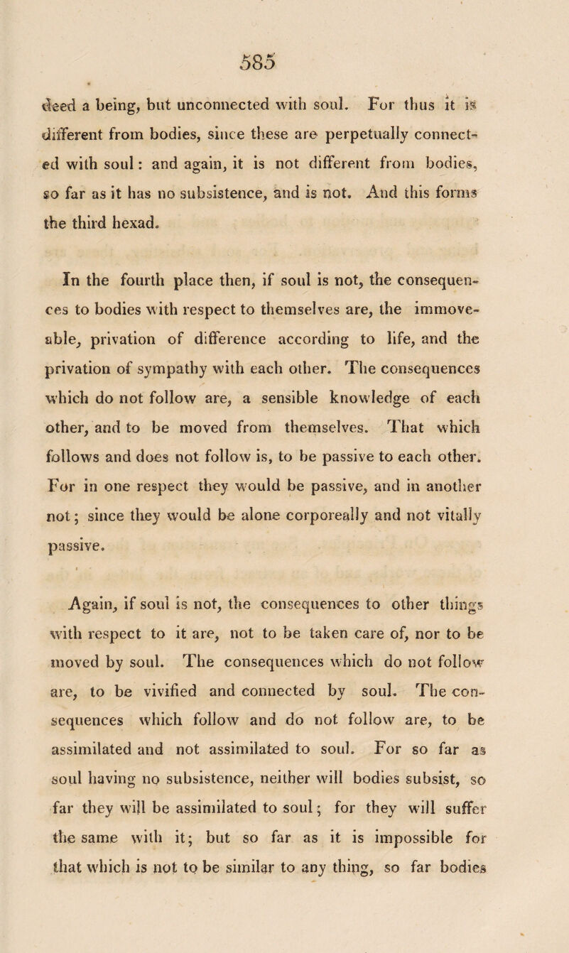 deed a being, but unconnected with soul. For thus it is different from bodies, since these are perpetually connect¬ ed with soul: and again, it is not different from bodies, so far as it has no subsistence, and is not. And this forms the third hexad. In the fourth place then, if soul is not, the consequen¬ ces to bodies with respect to themselves are, the immove¬ able, privation of difference according to life, and the privation of sympathy with each other. The consequences which do not follow are, a sensible knowledge of each other, and to be moved from themselves. That which follows and does not follow is, to be passive to each other. For in one respect they would be passive, and in another not; since they would be alone corporeally and not vitally passive. I Again, if soul is not, the consequences to other things with respect to it are, not to be taken care of, nor to be moved by soul. The consequences which do not follow are, to be vivified and connected by souh The con¬ sequences which follow and do not follow are, to be assimilated and not assimilated to soul. For so far a§ soul having no subsistence, neither will bodies subsist, so far they will be assimilated to soul; for they will suffer the same with it; but so far as it is impossible for that which is not to be similar to any thing, so far bodies