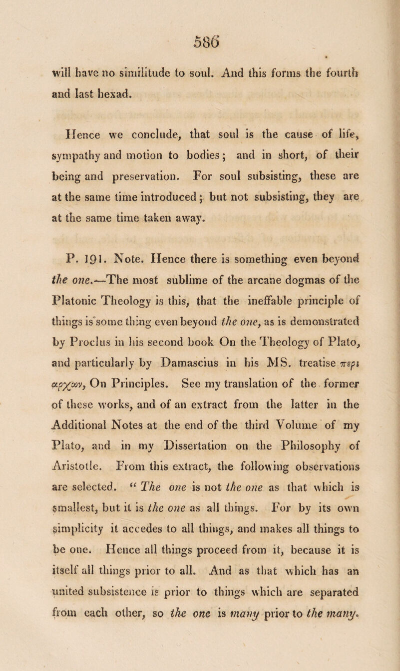 58 6 * will have no similitude to soul. And this forms the fourth and last hexad. Hence we conclude, that soul is the cause of life, sympathy and motion to bodies; and in short, of their being and preservation. For soul subsisting, these are at the same time introduced; but not subsisting, they are at the same time taken away. P. 191. Note. Hence there is something even beyond the one*-*—'The most sublime of the arcane dogmas of the Platonic Theology is this, that the ineffable principle of things is some thing even beyond the one, as is demonstrated by Proclus in his second book On the Theology of Plato, and particularly by Datnascius in bis MS. treatise περί αρχών, On Principles. See my translation of the former of these works, and of an extract from the latter in the Additional Notes at the end of the third Volume of my Plato, and in my Dissertation on the Philosophy of Aristotle. From this extract, the following observations are selected. “ The one is not the one as that which is smallest, but it is the one as all things. For by its own simplicity it accedes to all things, and makes all things to be one. Hence all things proceed from it, because it is itself all things prior to all. And as that which has an united subsistence is prior to things which are separated from each other, so the one is many prior to the many»