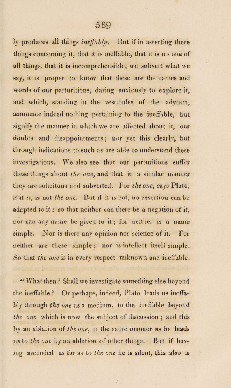 ϊν produces all things ineffably, But if in asserting these things concerning it, that it is ineffable, that it is no one of all things, that it is incomprehensible, we subvert what we say, it is proper to know that these are the names and words of our parturitions, daring anxiously to explore it, and which, standing in the vestibules of the adytum, announce indeed nothing pertaining to the ineffable, but signify the manner in which we are affected about it, our doubts and disappointments; nor yet this clearty, but through indications to such as are able to understand these investigations. We also see that our parturitions suffer these things about the one, and that in a similar manner they are solicitous and subverted. For the one, says Plato, if it is, is not the one. But if it is not, no assertion can be adapted to it: so that neither can there be a negation of it, nor can any name be given to it ; for neither is a name simple. Nor is there any opinion nor science of it. For neither are these simple ; nor is intellect itself simple. So that the one is in every respect unknown and ineffable. “ What then ? Shall we investigate something else beyond the ineffable ? Or perhaps, indeed, Plato leads us ineffa¬ bly through the one as a medium, to the ineffable beyond the one which is now the subject of discussion ; and this bv an ablation of the one, in the same manner as he leads us to the one by an ablation of other things. But if hav¬ ing ascended as far as to the one he is silent, this also is t
