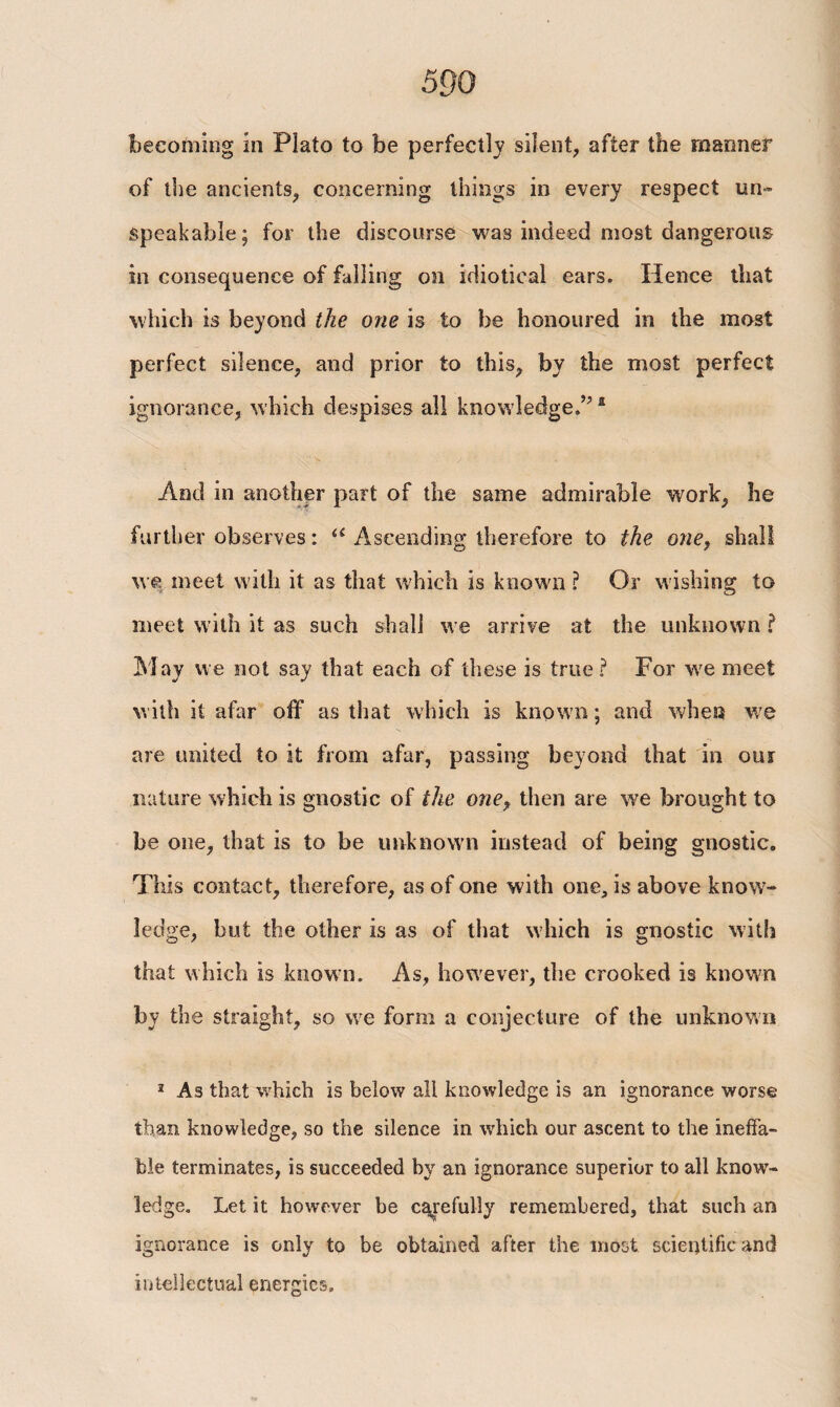 becoming in Plato to be perfectly silent, after the manner of the ancients, concerning things in every respect un¬ speakable; for the discourse was indeed most dangerous in consequence of falling on idiotical ears. Hence that which is beyond the one is to be honoured in the most perfect silence, and prior to this, by the most perfect ignorance, which despises all knowledge.”4 And in another part of the same admirable work, he further observes: u Ascending therefore to the one, shall we meet with it as that which is known ? Or wishing to meet with it as such shall we arrive at the unknown ? May we not say that each of these is true? For we meet with it afar off as that which is known; and when we are united to it from afar, passing beyond that in our nature which is gnostic of the one, then are we brought to be one, that is to be unknown instead of being gnostic. This contact, therefore, as of one with one, is above know¬ ledge, but the other is as of that which is gnostic with that which is known. As, however, the crooked is known by the straight, so we form a conjecture of the unknown 1 As that which is below all knowledge is an ignorance worse than knowledge, so the silence in which our ascent to the ineffa¬ ble terminates, is succeeded by an ignorance superior to all know¬ ledge. Let it however be carefully remembered, that such an ignorance is only to be obtained after the most scientific and intellectual energies.