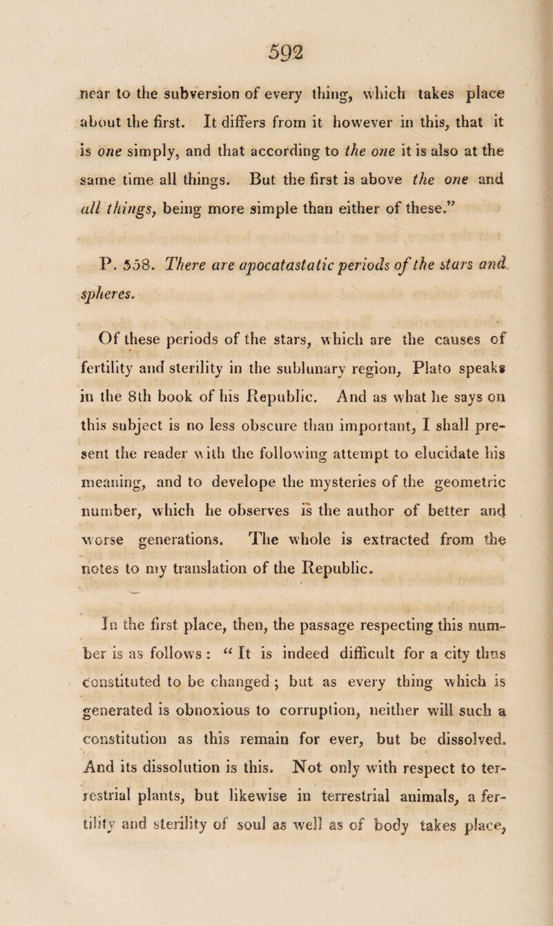 near to the subversion of every thing, which takes place about the first. It differs from it however in this, that it is one simply, and that according to the one it is also at the same time all things. But the first is above the one and all things, being more simple than either of these.” P. 558. There are apocatastatic periods of the stars and. spheres. Of these periods of the stars, which are the causes of fertility and sterility in the sublunary region, Plato speaks in the 8th book of his Republic. And as what he says on this subject is no less obscure than important, I shall pre¬ sent the reader with the following attempt to elucidate his meaning, and to develope the mysteries of the geometric number, which he observes is the author of better and worse generations. The whole is extracted from the notes to my translation of the Republic. In the first place, then, the passage respecting this num¬ ber is as follows : u It is indeed difficult for a city thus constituted to be changed ; but as every thing which is generated is obnoxious to corruption, neither will such a constitution as this remain for ever, but be dissolved. And its dissolution is this. Not only with respect to ter¬ restrial plants, but likewise in terrestrial animals, a fer¬ tility and sterility of soul as well as of body takes place.