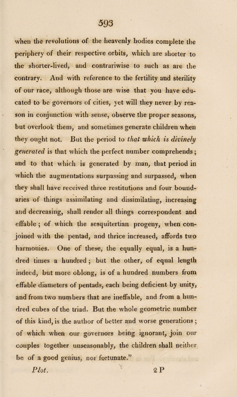 when the revolutions of the heavenly bodies complete the periphery of their respective orbits, which are shorter to the shorter-lived, and contrariwise to such as are the contrary. And with reference to the fertility and sterility of our race, although those are wise that you have edu¬ cated to be governors of cities, yet will they never by rea¬ son in conjunction with sense, observe the proper seasons, but overlook them, and sometimes generate children when they ought not. But the period to that which is divinely generated is that which the perfect number comprehends; and to that which is generated by man, that period in which the augmentations surpassing and surpassed, when they shall have received three restitutions and four bound¬ aries of things assimilating and dissimilating, increasing and decreasing, shall render all things correspondent and effable ; of which the sesquitertian progeny, when con¬ joined with the pentad, and thrice increased, affords two harmonies. One of these, the equally equal, is a hun¬ dred times a hundred; but the other, of equal length indeed, but more oblong, is of a hundred numbers from effable diameters of pentads, each being deficient by unity, and from two numbers that are ineffable, and from a hun¬ dred cubes of the triad. But the whole geometric number of this kind, is the author of better and worse generations ; of which when our governors being ignorant, join our couples together unseasonably, the children shall neither be of a good genius, nor fortunate/’ Plot. 2P