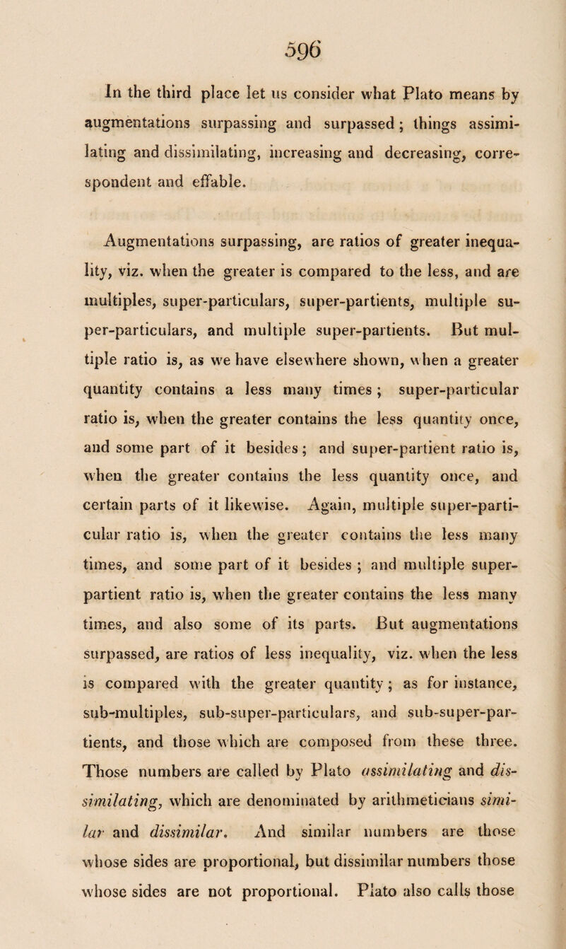In the third place let us consider what Plato means by augmentations surpassing and surpassed; things assimi¬ lating and dissimilating, increasing and decreasing, corre¬ spondent and effable. Augmentations surpassing, are ratios of greater inequa¬ lity, viz. when the greater is compared to the less, and are multiples, super-particulars, super-partients, multiple su¬ per-particulars, and multiple super-partients. But mul¬ tiple ratio is, as we have elsewhere shown, when a greater quantity contains a less many times ; super-particular ratio is, when the greater contains the less quantity once, and some part of it besides; and super-partient ratio is, when the greater contains the less quantity once, and certain parts of it likewise. Again, multiple super-parti¬ cular ratio is, when the greater contains the less many times, and some part of it besides ; and multiple super- partient ratio is, when the greater contains the less many times, and also some of its parts. But augmentations surpassed, are ratios of less inequality, viz. when the less is compared with the greater quantity; as for instance, sub-multiples, sub-super-particulars, and sub-super-par- tients, and those which are composed from these three. Those numbers are called by Plato assimilating and dis¬ similating, which are denominated by arithmeticians simi¬ lar and dissimilar. And similar numbers are those whose sides are proportional, but dissimilar numbers those whose sides are not proportional. Plato also calls those