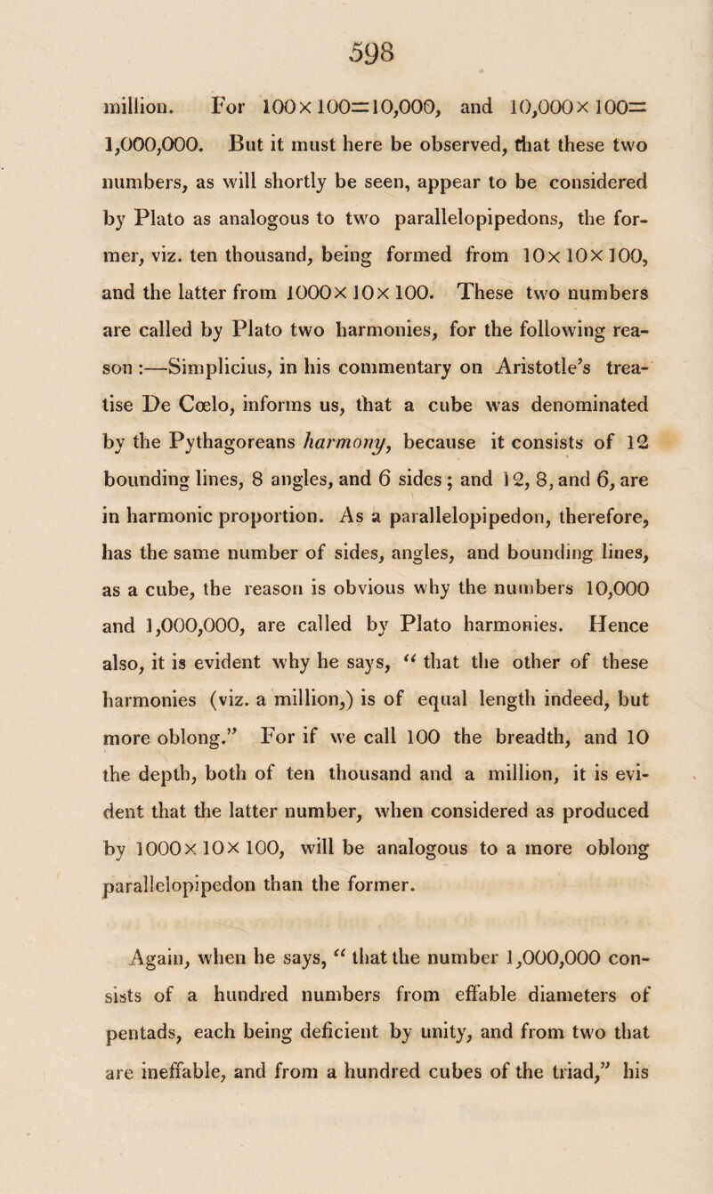 million. For 100x100=10,000, and 10,000x100= 1,000,000. But it must here be observed, that these two numbers, as will shortly be seen, appear to be considered by Plato as analogous to two parallelopipedons, the for¬ mer, viz. ten thousand, being formed from lOx 10x 100, and the latter from 1000X lOx 100. These two numbers are called by Plato two harmonies, for the following rea¬ son :—Simplicius, in his commentary on Aristotle’s trea¬ tise De Coelo, informs us, that a cube was denominated by the Pythagoreans harmony, because it consists of 12 bounding lines, 8 angles, and 6 sides; and 12, 8, and 6, are \ in harmonic proportion. As a parallelopipedon, therefore, has the same number of sides, angles, and bounding lines, as a cube, the reason is obvious why the numbers 10,000 and 1,000,000, are called by Plato harmonies. Hence also, it is evident why he says, “ that the other of these harmonies (viz. a million,) is of equal length indeed, but more oblong.” For if we call 100 the breadth, and 10 the depth, both of ten thousand and a million, it is evi¬ dent that the latter number, when considered as produced by 1000x10x100, will be analogous to a more oblong parallelopipedon than the former. Again, when he says, “ that the number 1,000,000 con¬ sists of a hundred numbers from effable diameters of pentads, each being deficient by unity, and from two that are ineffable, and from a hundred cubes of the triad,” his