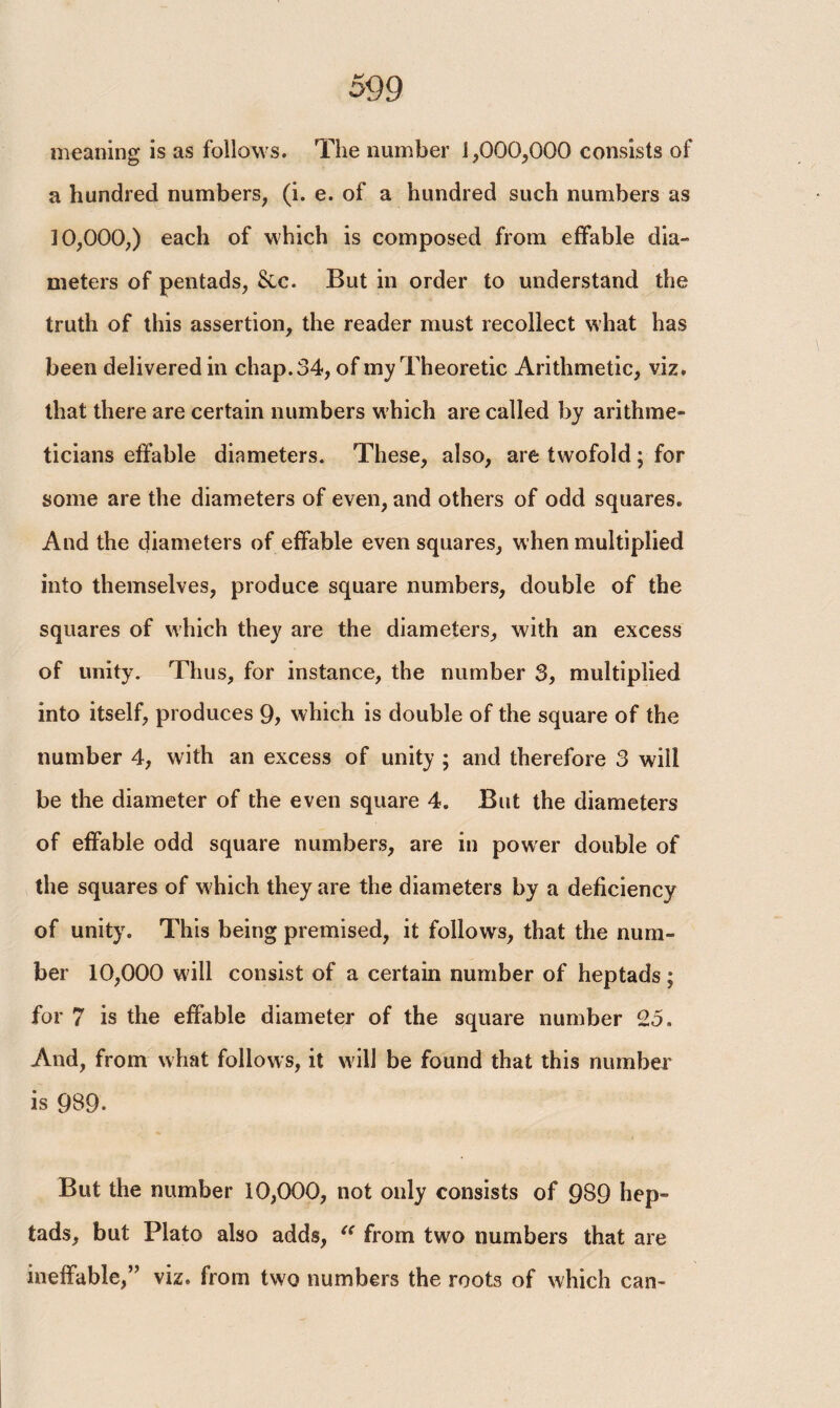 meaning is as follows. The number 1,000,000 consists of a hundred numbers, (i. e. of a hundred such numbers as 10,000,) each of which is composed from effable dia¬ meters of pentads, Sic. But in order to understand the truth of this assertion, the reader must recollect what has been delivered in chap. 34, of my Theoretic Arithmetic, viz. that there are certain numbers which are called by arithme¬ ticians effable diameters. These, also, are twofold; for some are the diameters of even, and others of odd squares. And the diameters of effable even squares, when multiplied into themselves, produce square numbers, double of the squares of which they are the diameters, with an excess of unity. Thus, for instance, the number 3, multiplied into itself, produces 9, which is double of the square of the number 4, with an excess of unity ; and therefore 3 will be the diameter of the even square 4. But the diameters of effable odd square numbers, are in power double of the squares of w hich they are the diameters by a deficiency of unity. This being premised, it follows, that the num¬ ber 10,000 will consist of a certain number of heptads; for 7 is the effable diameter of the square number 25. And, from what follows, it will be found that this number is 9S9- But the number 10,000, not only consists of 989 hep- tads, but Plato also adds, “ from two numbers that are ineffable,” viz. from two numbers the roots of which can-