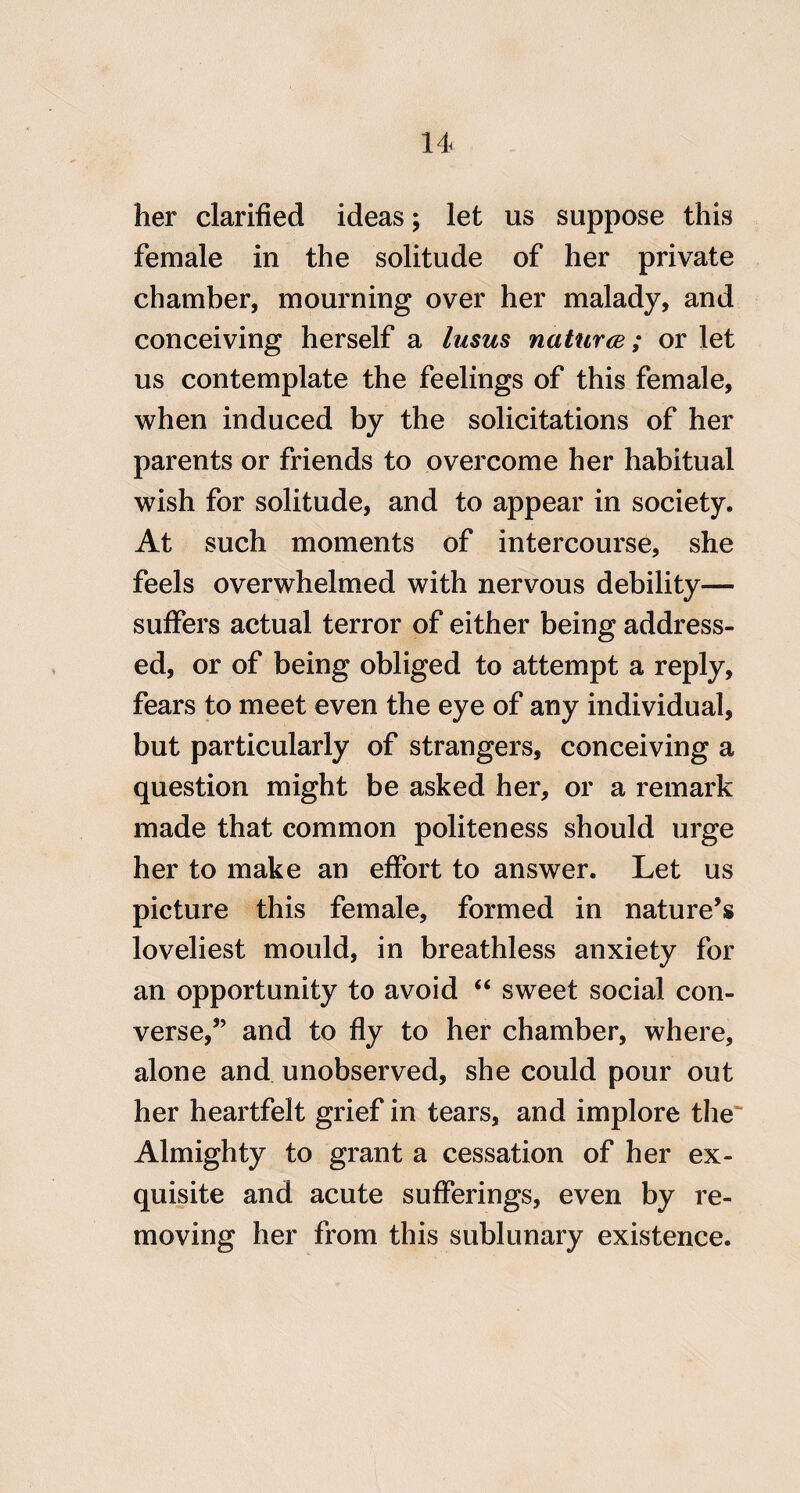 her clarified ideas; let us suppose this female in the solitude of her private chamber, mourning over her malady, and conceiving herself a Itisus nattirce; or let us contemplate the feelings of this female, when induced by the solicitations of her parents or friends to overcome her habitual wish for solitude, and to appear in society. At such moments of intercourse, she feels overwhelmed with nervous debility— suffers actual terror of either being address¬ ed, or of being obliged to attempt a reply, fears to meet even the eye of any individual, but particularly of strangers, conceiving a question might be asked her, or a remark made that common politeness should urge her to make an effort to answer. Let us picture this female, formed in nature’s loveliest mould, in breathless anxiety for an opportunity to avoid “ sweet social con¬ verse,” and to fly to her chamber, where, alone and unobserved, she could pour out her heartfelt grief in tears, and implore tlie' Almighty to grant a cessation of her ex¬ quisite and acute sufferings, even by re¬ moving her from this sublunary existence.