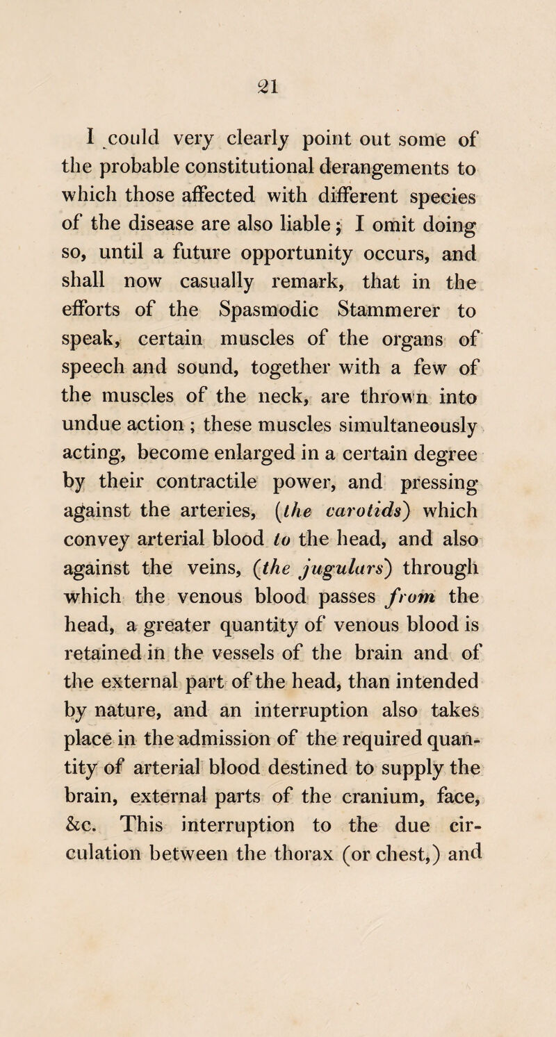 ^1 I could very clearly point out some of the probable constitutional derangements to which those affected with different species of the disease are also liable; I omit doing so, until a future opportunity occurs, and shall now casually remark, that in the efforts of the Spasmodic Stammerer to speak, certain muscles of the organs of speech and sound, together with a few of the muscles of the neck, are thrown into undue action ; these muscles simultaneously acting, become enlarged in a certain degree by their contractile power, and pressing against the arteries, {the carotids') w^hich convey arterial blood to the head, and also against the veins, (the jugulars) through which the venous blood passes /rom the head, a greater quantity of venous blood is retained in the vessels of the brain and of the external part of the head, than intended by nature, and an interruption also takes place in the admission of the required quan¬ tity of arterial blood destined to supply the brain, external parts of the cranium, face, &c. This interruption to the due cir¬ culation between the thorax (or chest,) and