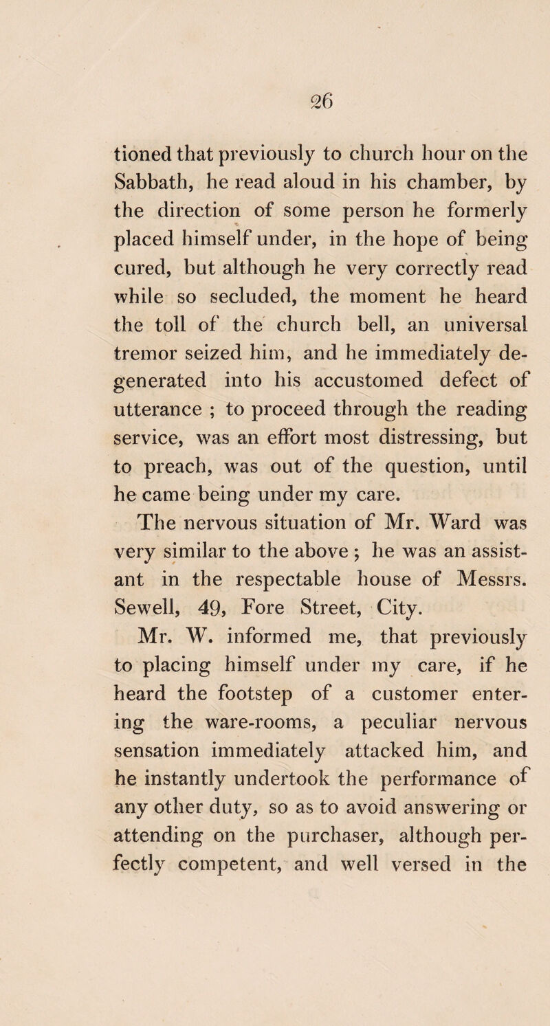 tioned that previously to church hour on the Sabbath, he read aloud in his chamber, by the direction of some person he formerly placed himself under, in the hope of being cured, but although he very correctly read while so secluded, the moment he heard the toll of the church bell, an universal tremor seized him, and he immediately de¬ generated into his accustomed defect of utterance ; to proceed through the reading service, was an effort most distressing, but to preach, was out of the question, until he came being under my care. The nervous situation of Mr. Ward was very similar to the above ; he was an assist¬ ant in the respectable house of Messrs. Sew^ell, 49, Fore Street, City. Mr. W. informed me, that previously to placing himself under my care, if he heard the footstep of a customer enter¬ ing the ware-rooms, a peculiar nervous sensation immediately attacked him, and he instantly undertook the performance of any other duty, so as to avoid answering or attending on the purchaser, although per¬ fectly competent, and well versed in the