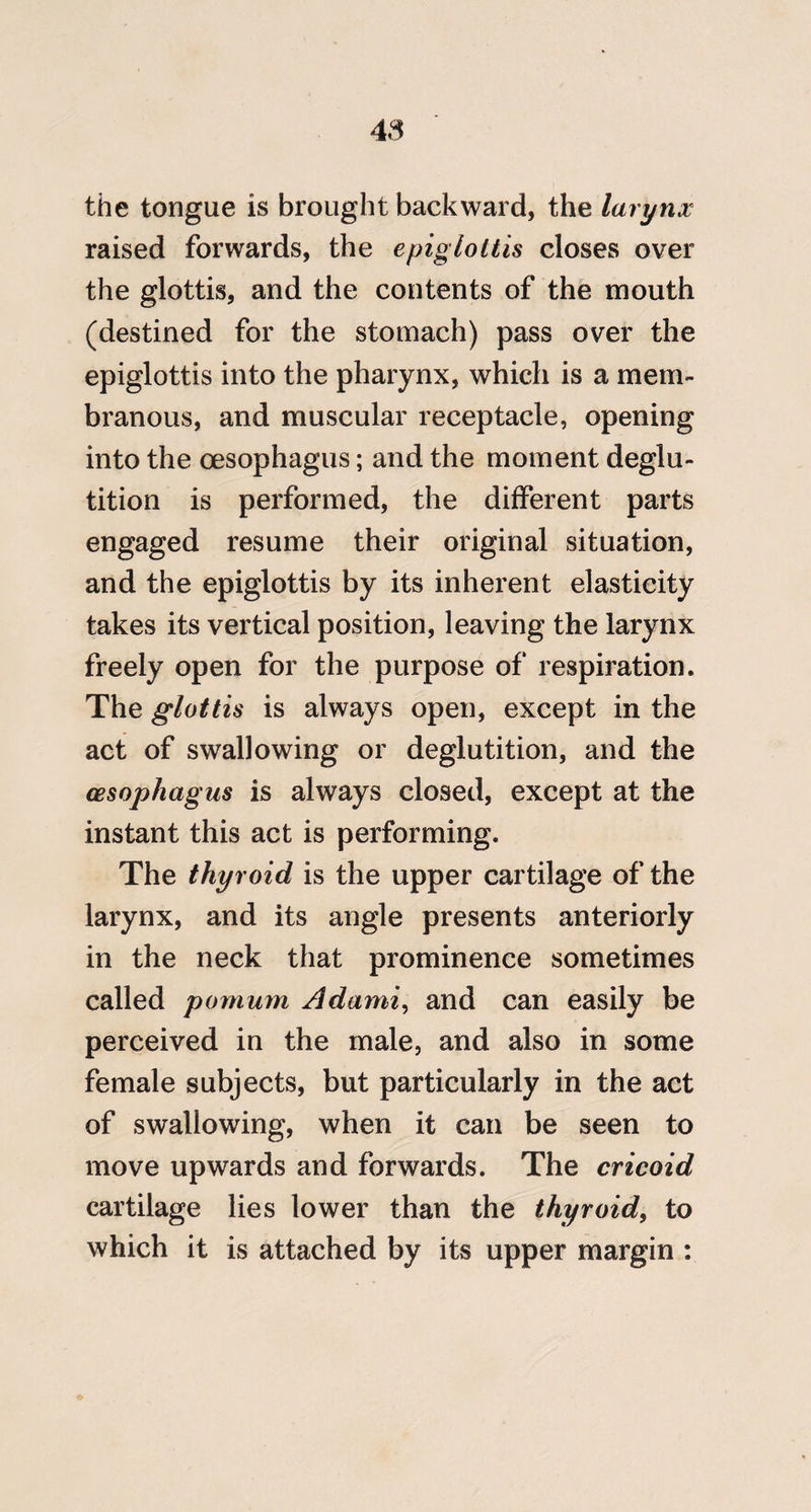 the tongue is brought backward, the larynx raised forwards, the epiglottis closes over the glottis, and the contents of the mouth (destined for the stomach) pass over the epiglottis into the pharynx, which is a mem¬ branous, and muscular receptacle, opening into the oesophagus; and the moment deglu¬ tition is performed, the different parts engaged resume their original situation, and the epiglottis by its inherent elasticity takes its vertical position, leaving the larynx freely open for the purpose of respiration. The glottis is always open, except in the act of swallowing or deglutition, and the oesophagus is always closed, except at the instant this act is performing. The thyroid is the upper cartilage of the larynx, and its angle presents anteriorly in the neck that prominence sometimes called pomum Adami^ and can easily be perceived in the male, and also in some female subjects, but particularly in the act of swallowing, when it can be seen to move upwards and forwards. The cricoid cartilage lies lower than the thyroid^ to which it is attached by its upper margin :