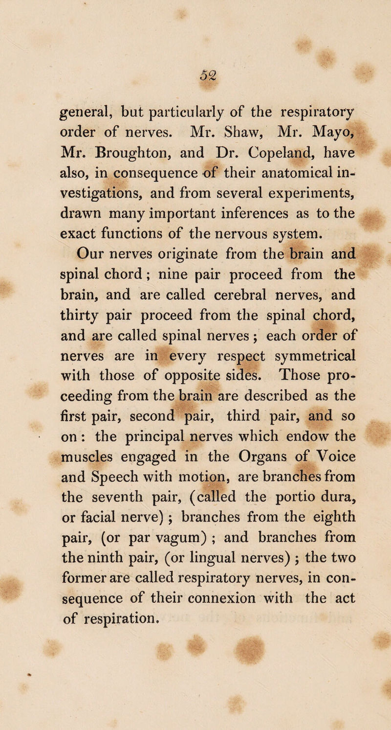 general, but particularly of the respiratory order of nerves. Mr. Shaw, Mr. Mayo, Mr. Broughton, and Dr. Copeland, have also, in consequence of their anatomical in¬ vestigations, and from several experiments, drawn many important inferences as to the exact functions of the nervous system. Our nerves originate from the brain and spinal chord; nine pair proceed from the brain, and are called cerebral nerves, and thirty pair proceed from the spinal chord, and are called spinal nerves ; each order of nerves are in every respect symmetrical with those of opposite sides. Those pro¬ ceeding from the brain are described as the first pair, second pair, third pair, and so on : the principal nerves which endow the muscles engaged in the Organs of Voice and Speech with motion, are branches from the seventh pair, (called the portio dura, or facial nerve) ; branches from the eighth pair, (or par vagum) ; and branches from the ninth pair, (or lingual nerves) 5 the two former are called respiratory nerves, in con¬ sequence of their connexion with the act of respiration.