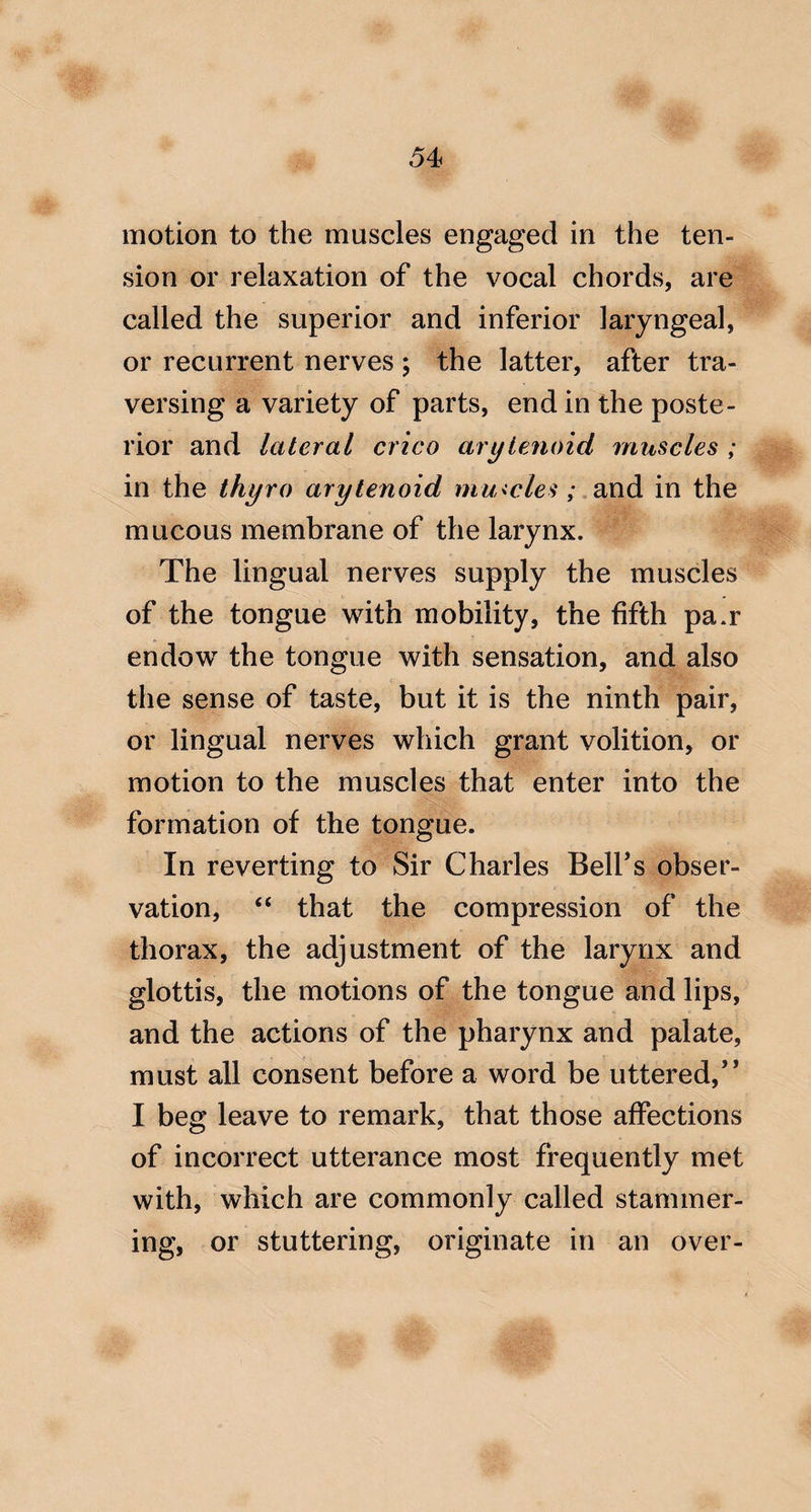 motion to the muscles engaged in the ten¬ sion or relaxation of the vocal chords, are called the superior and inferior laryngeal, or recurrent nerves; the latter, after tra¬ versing a variety of parts, end in the poste¬ rior and lateral crico arytenoid muscles ; in the thyro arytenoid mu<cles; .md in the mucous membrane of the larynx. The lingual nerves supply the muscles of the tongue with mobility, the fifth pa.r endow the tongue with sensation, and also the sense of taste, but it is the ninth pair, or lingual nerves which grant volition, or motion to the muscles that enter into the formation of the tongue. In reverting to Sir Charles Bell’s obser¬ vation, “ that the compression of the thorax, the adjustment of the larynx and glottis, the motions of the tongue and lips, and the actions of the pharynx and palate, must all consent before a word be uttered,” I beg leave to remark, that those affections of incorrect utterance most frequently met with, which are commonly called stammer¬ ing, or stuttering, originate in an over-