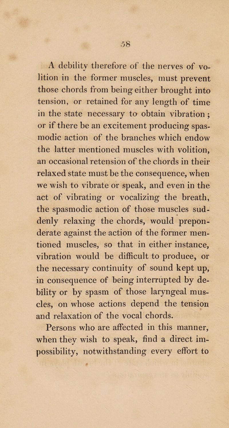 A debility therefore of the nerves of vo¬ lition in the former muscles, must prevent those chords from being either brought into tension, or retained for any length of time in the state necessary to obtain vibration ; or if there be an excitement producing spas¬ modic action of the branches which endow the latter mentioned muscles with volition, an occasional retension of the chords in their relaxed state must be the consequence, when we wish to vibrate or speak, and even in the act of vibrating or vocalizing the breath, the spasmodic action of those muscles sud¬ denly relaxing the chords, would prepon¬ derate against the action of the former men¬ tioned muscles, so that in either instance, vibration would be difficult to produce, or the necessary continuity of sound kept up, in consequence of being interrupted by de¬ bility or by spasm of those laryngeal mus¬ cles, on whose actions depend the tension and relaxation of the vocal chords. Persons who are affected in this manner, when they wish to speak, find a direct im¬ possibility, notwithstanding every effort to