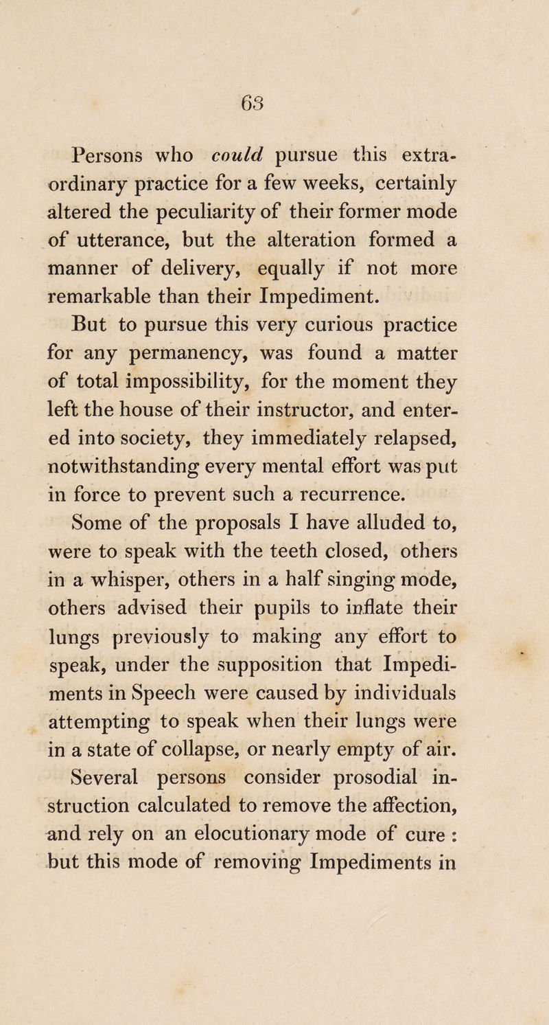 Persons who could pursue this extra¬ ordinary practice for a few weeks, certainly altered the peculiarity of their former mode of utterance, but the alteration formed a manner of delivery, equally if not more remarkable than their Impediment. But to pursue this very curious practice for any permanency, was found a matter of total impossibility, for the moment they left the house of their instructor, and enter¬ ed into society, they immediately relapsed, notwithstanding every mental effort was put in force to prevent such a recurrence. Some of the proposals I have alluded to, were to speak with the teeth closed, others in a whisper, others in a half singing mode, others advised their pupils to inflate their lungs previously to making any effort to speak, under the supposition that Impedi¬ ments in Speech were caused by individuals attempting to speak when their lungs were in a state of collapse, or nearly empty of air. Several persons consider prosodial in¬ struction calculated to remove the affection, and rely on an elocutionary mode of cure : but this mode of removing Impediments in