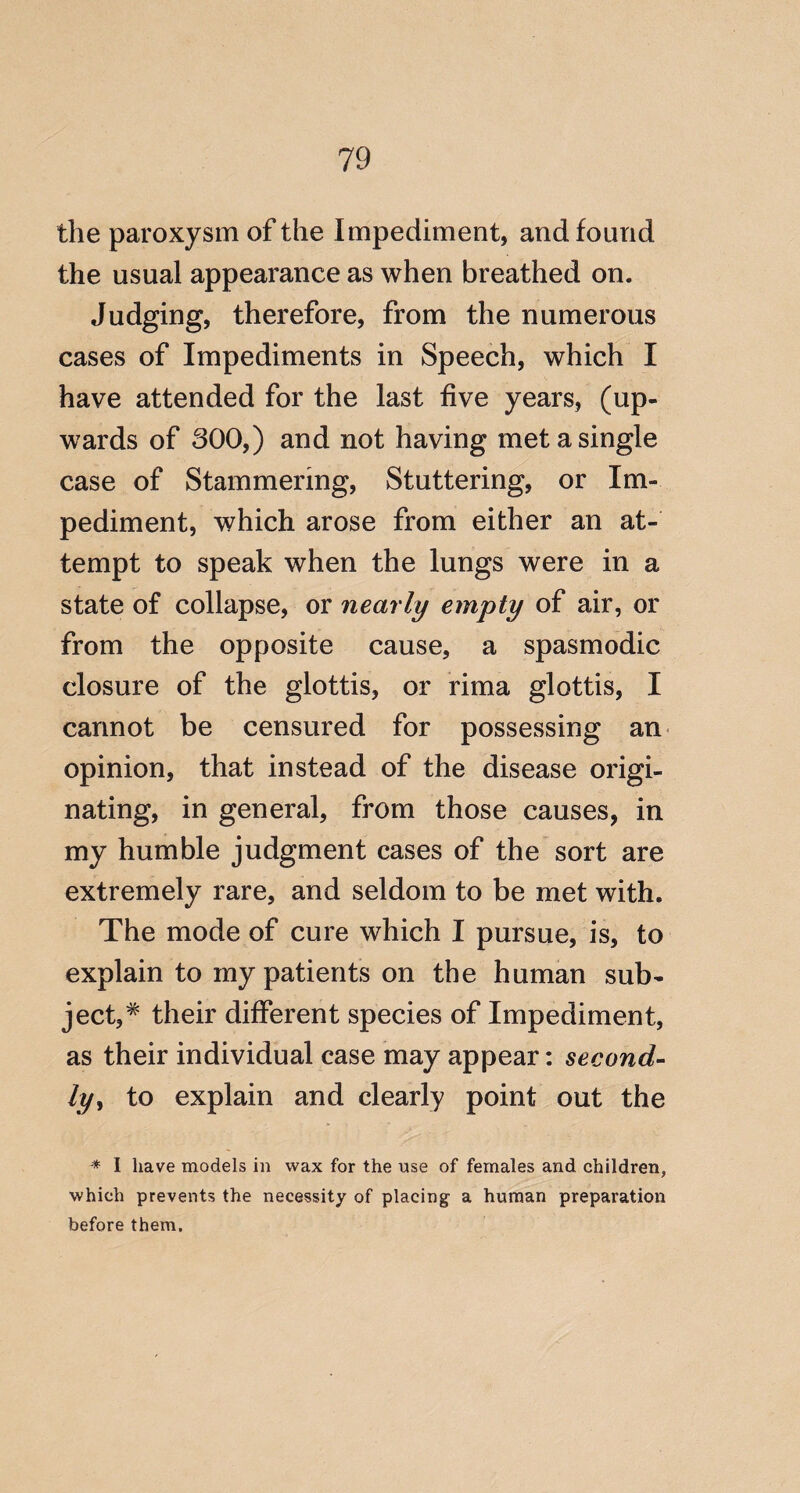 the paroxysm of the Impediment, and found the usual appearance as when breathed on. Judging, therefore, from the numerous cases of Impediments in Speech, which I have attended for the last five years, (up¬ wards of 800,) and not having met a single case of Stammering, Stuttering, or Im¬ pediment, which arose from either an at¬ tempt to speak when the lungs were in a state of collapse, or nearly empty of air, or from the opposite cause, a spasmodic closure of the glottis, or rima glottis, I cannot be censured for possessing an opinion, that instead of the disease origi¬ nating, in general, from those causes, in my humble judgment cases of the sort are extremely rare, and seldom to be met with. The mode of cure which I pursue, is, to explain to my patients on the human sub¬ ject,^ their different species of Impediment, as their individual case may appear; second¬ ly^ to explain and clearly point out the * I have models in wax for the use of females and children, which prevents the necessity of placing a human preparation before them.