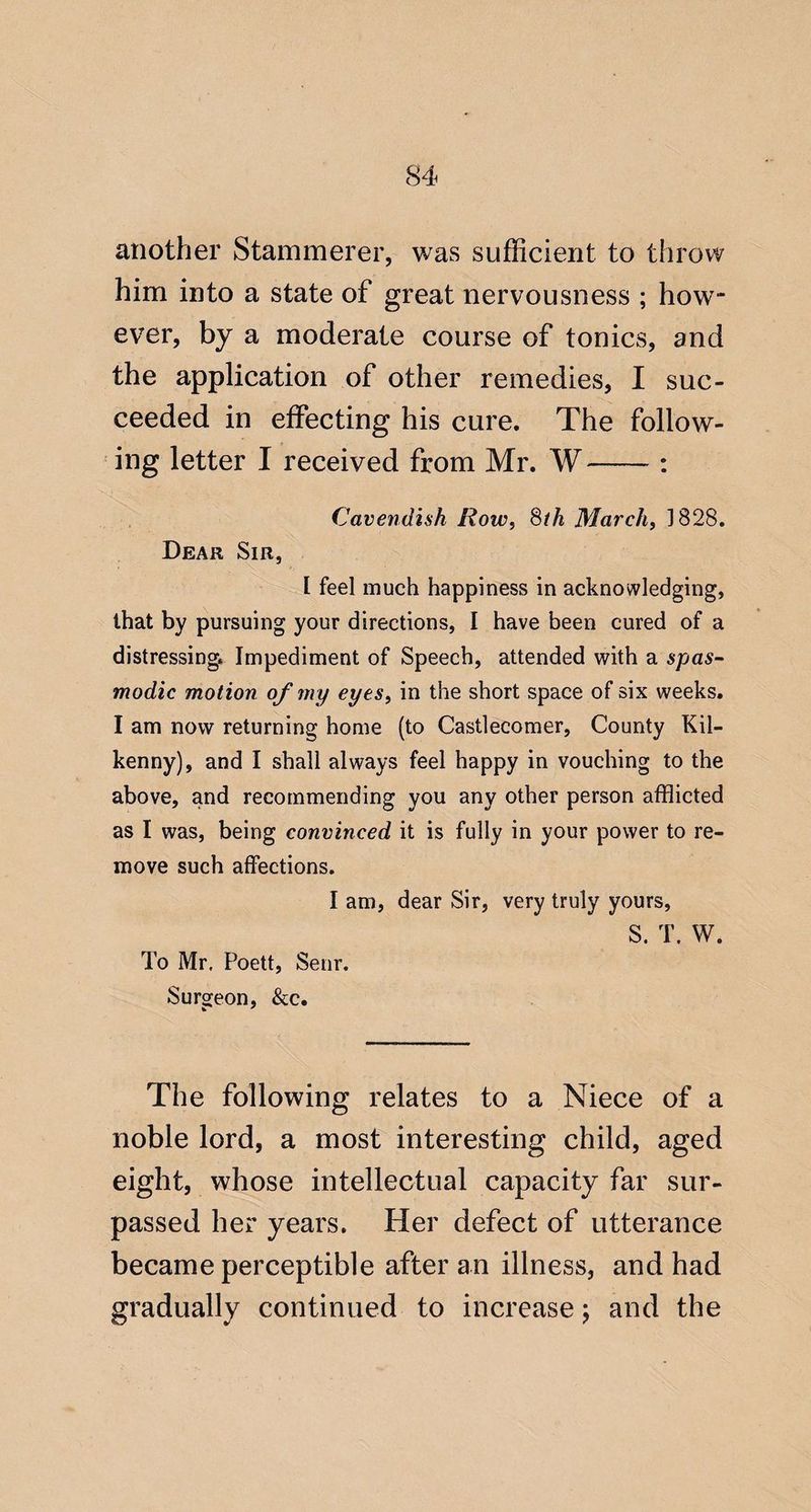 another Stammerer, was sufficient to throw him into a state of great nervousness ; how¬ ever, by a moderate course of tonics, and the application of other remedies, I suc¬ ceeded in effecting his cure. The follow¬ ing letter I received from Mr. W-: Cavendish Row, Sth March, 3828. Dear Sir, ^ [ feel much happiness in acknowledging, that by pursuing your directions, I have been cured of a distressing. Impediment of Speech, attended with a spas¬ modic motion of my eyes, in the short space of six weeks. I am now returning home (to Castlecomer, County Kil¬ kenny), and I shall always feel happy in vouching to the above, and recommending you any other person afflicted as I was, being convinced it is fully in your power to re¬ move such affections. I am, dear Sir, very truly yours, S. T. W. To Mr, Poett, Senr, Surgeon, &c. The following relates to a Niece of a noble lord, a most interesting child, aged eight, whose intellectual capacity far sur¬ passed her years. Her defect of utterance became perceptible after an illness, and had gradually continued to increase j and the