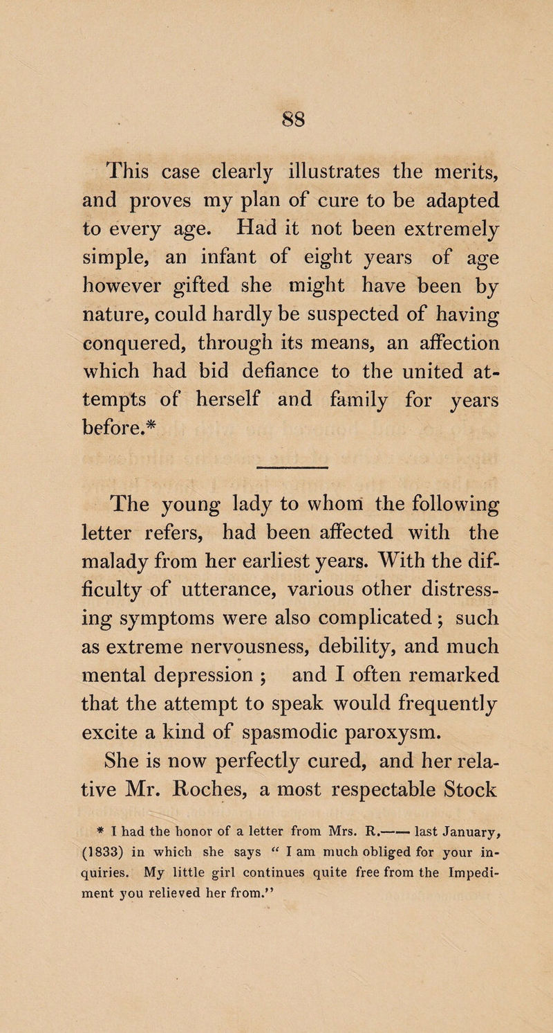This case clearly illustrates the merits, and proves my plan of cure to be adapted to every age. Had it not been extremely simple, an infant of eight years of age however gifted she might have been by nature, could hardly be suspected of having conquered, through its means, an affection which had bid defiance to the united at¬ tempts of herself and family for years before.^ The young lady to whorri the following letter refers, had been affected with the malady from her earliest years. With the dif¬ ficulty of utterance, various other distress¬ ing symptoms were also complicated ; such as extreme nervousness, debility, and much mental depression ; and I often remarked that the attempt to speak would frequently excite a kind of spasmodic paroxysm. She is now perfectly cured, and her rela¬ tive Mr. Roches, a most respectable Stock * I had the honor of a letter from Mrs. R.—— last January, (1833) in which she says “ lam much obliged for your in¬ quiries. My little girl continues quite free from the Impedi¬ ment you relieved her from.”