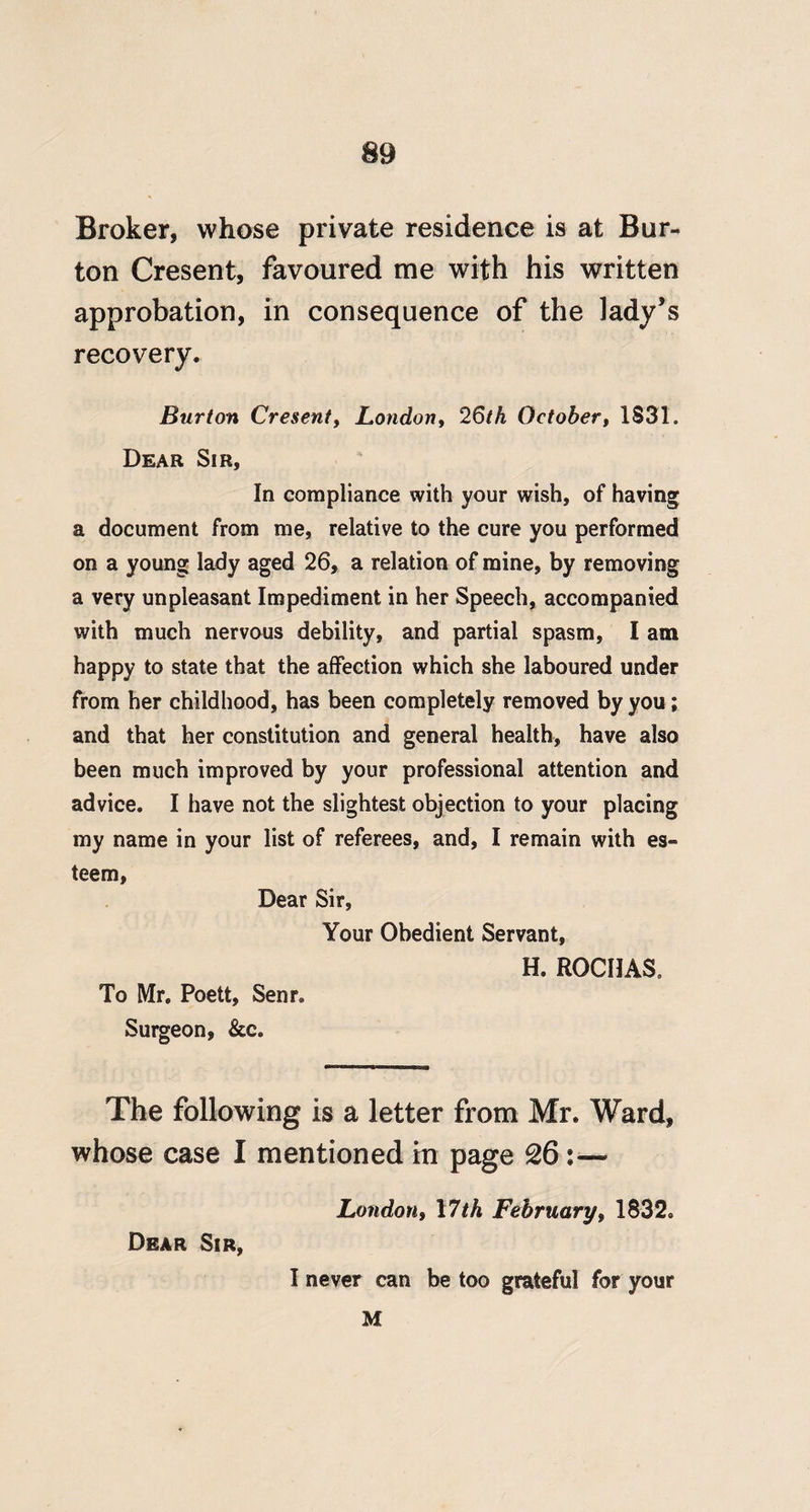 Broker, whose private residence is at Bur¬ ton Cresent, favoured me with his written approbation, in consequence of the lady’s recovery. Burton Cresent^ London, 26/A October, 1S31. Dear Sir, In compliance with your wish, of having a document from me, relative to the cure you performed on a young lady aged 26, a relation of mine, by removing a very unpleasant Impediment in her Speech, accompanied with much nervaus debility, and partial spasm, I am happy to state that the affection which she laboured under from her childhood, has been completely removed by you; and that her constitution and general health, have also been much improved by your professional attention and advice. I have not the slightest objection to your placing my name in your list of referees, and, I remain with es¬ teem. Dear Sir, Your Obedient Servant, H. ROCHAS, To Mr. Poett, Senr. Surgeon, &c. The following is a letter from Mr. Ward, whose case I mentioned in page 26:— London, 17/A February, 1832. Dear Sir, I never can be too grateful for your M