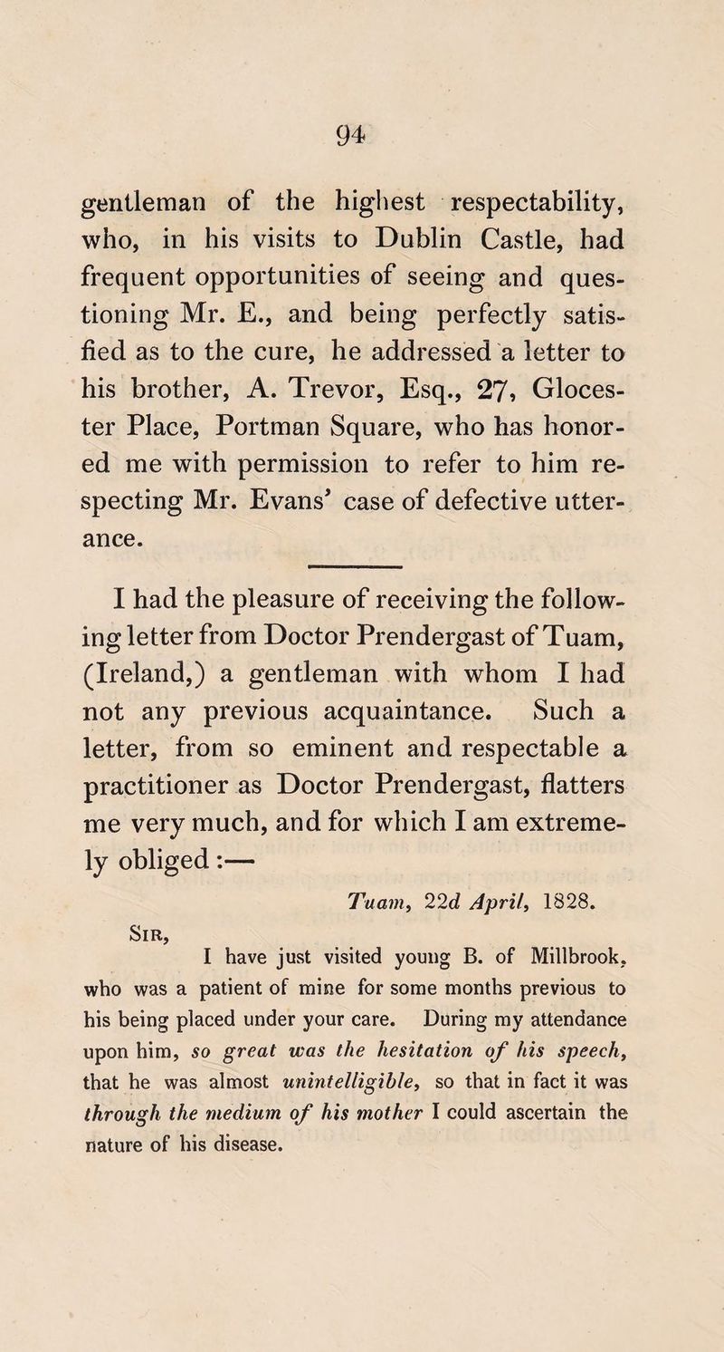 gentleman of the highest respectability, who, in his visits to Dublin Castle, had frequent opportunities of seeing and ques¬ tioning Mr. E., and being perfectly satis¬ fied as to the cure, he addressed a letter to his brother, A. Trevor, Esq., 27? Gloces- ter Place, Portman Square, who has honor¬ ed me with permission to refer to him re¬ specting Mr. Evans’ case of defective utter¬ ance. I had the pleasure of receiving the follow¬ ing letter from Doctor Prendergast of Tuam, (Ireland,) a gentleman with whom I had not any previous acquaintance. Such a letter, from so eminent and respectable a practitioner as Doctor Prendergast, flatters me very much, and for which I am extreme¬ ly obliged:— Tuanit 22d April, 1828, Sir, I have just visited young B. of Millbrook, who was a patient of mine for some months previous to his being placed under your care. During my attendance upon him, so great was the hesitation of his speech, that he was almost unintelligible, so that in fact it was through the medium of his mother I could ascertain the nature of his disease.